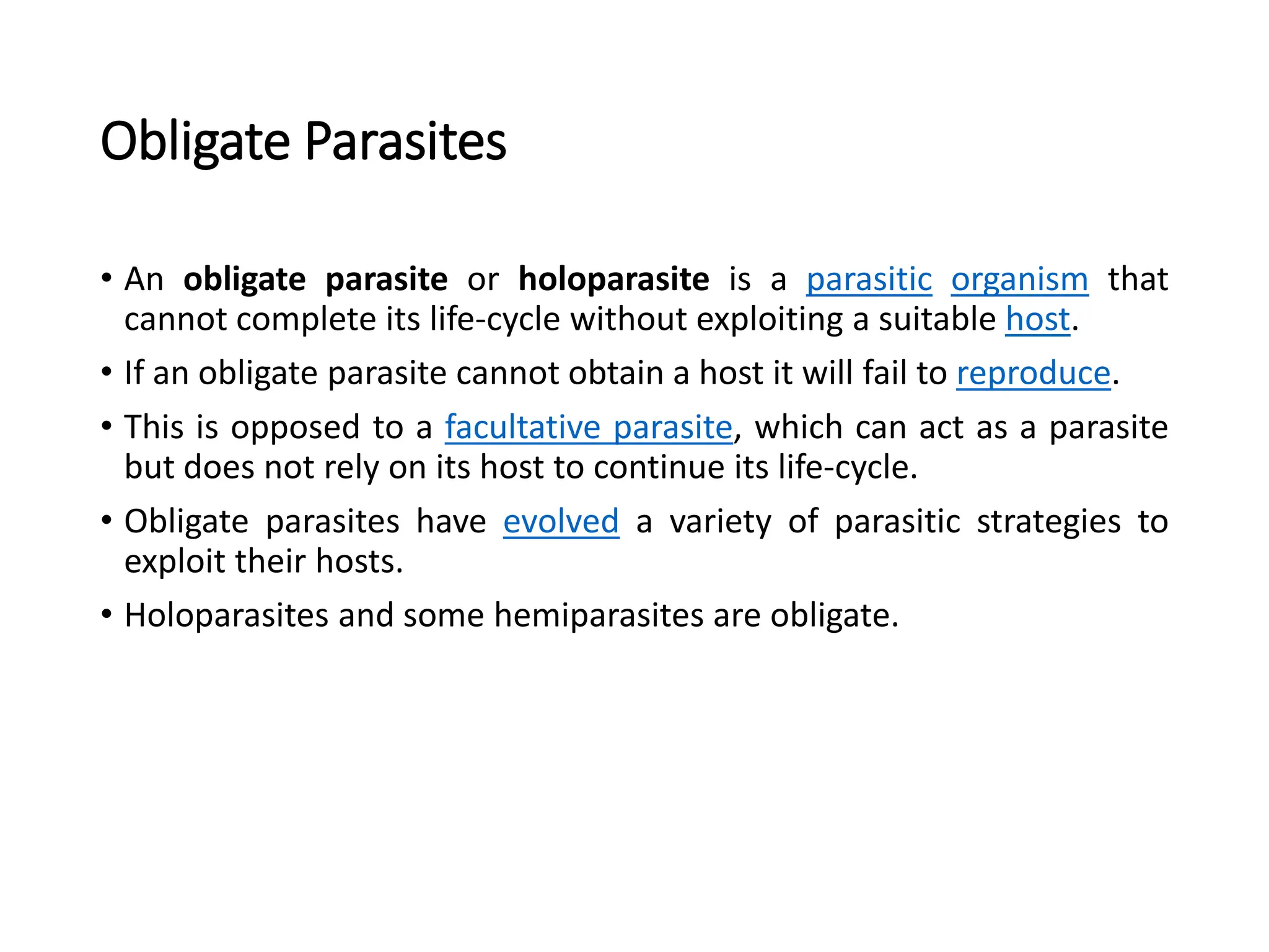 Obligate Parasites
• An obligate parasite or holoparasite is a parasitic organism that
cannot complete its life-cycle without exploiting a suitable host.
• If an obligate parasite cannot obtain a host it will fail to reproduce.
• This is opposed to a facultative parasite, which can act as a parasite
but does not rely on its host to continue its life-cycle.
• Obligate parasites have evolved a variety of parasitic strategies to
exploit their hosts.
• Holoparasites and some hemiparasites are obligate.
 