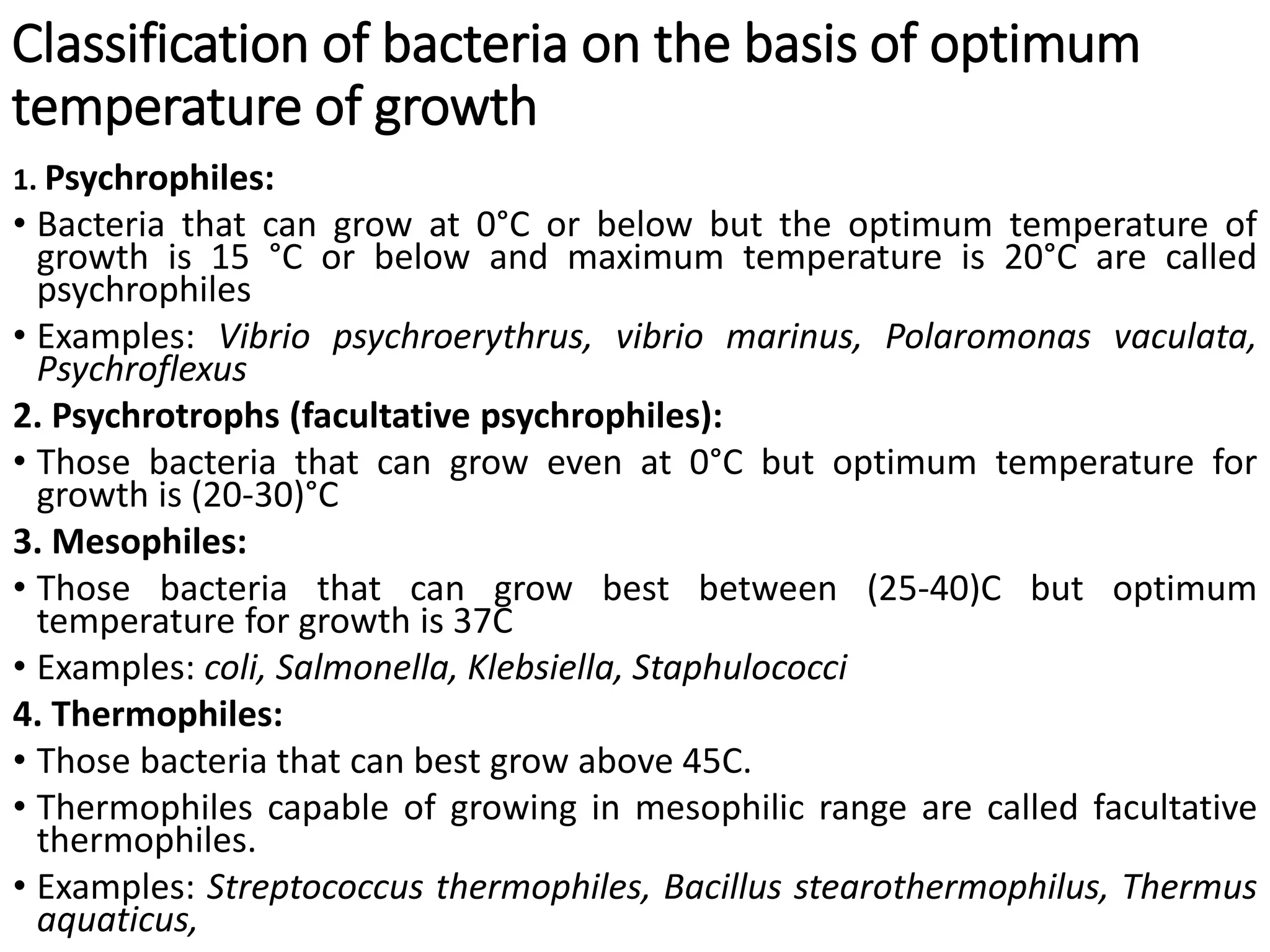 Classification of bacteria on the basis of optimum
temperature of growth
1. Psychrophiles:
• Bacteria that can grow at 0°C or below but the optimum temperature of
growth is 15 °C or below and maximum temperature is 20°C are called
psychrophiles
• Examples: Vibrio psychroerythrus, vibrio marinus, Polaromonas vaculata,
Psychroflexus
2. Psychrotrophs (facultative psychrophiles):
• Those bacteria that can grow even at 0°C but optimum temperature for
growth is (20-30)°C
3. Mesophiles:
• Those bacteria that can grow best between (25-40)C but optimum
temperature for growth is 37C
• Examples: coli, Salmonella, Klebsiella, Staphulococci
4. Thermophiles:
• Those bacteria that can best grow above 45C.
• Thermophiles capable of growing in mesophilic range are called facultative
thermophiles.
• Examples: Streptococcus thermophiles, Bacillus stearothermophilus, Thermus
aquaticus,
 