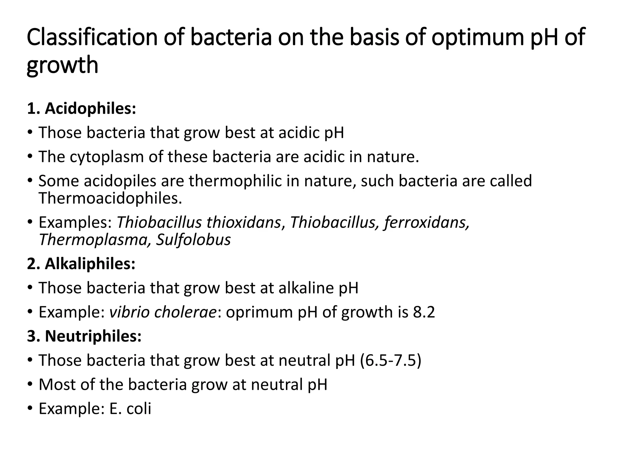 Classification of bacteria on the basis of optimum pH of
growth
1. Acidophiles:
• Those bacteria that grow best at acidic pH
• The cytoplasm of these bacteria are acidic in nature.
• Some acidopiles are thermophilic in nature, such bacteria are called
Thermoacidophiles.
• Examples: Thiobacillus thioxidans, Thiobacillus, ferroxidans,
Thermoplasma, Sulfolobus
2. Alkaliphiles:
• Those bacteria that grow best at alkaline pH
• Example: vibrio cholerae: oprimum pH of growth is 8.2
3. Neutriphiles:
• Those bacteria that grow best at neutral pH (6.5-7.5)
• Most of the bacteria grow at neutral pH
• Example: E. coli
 
