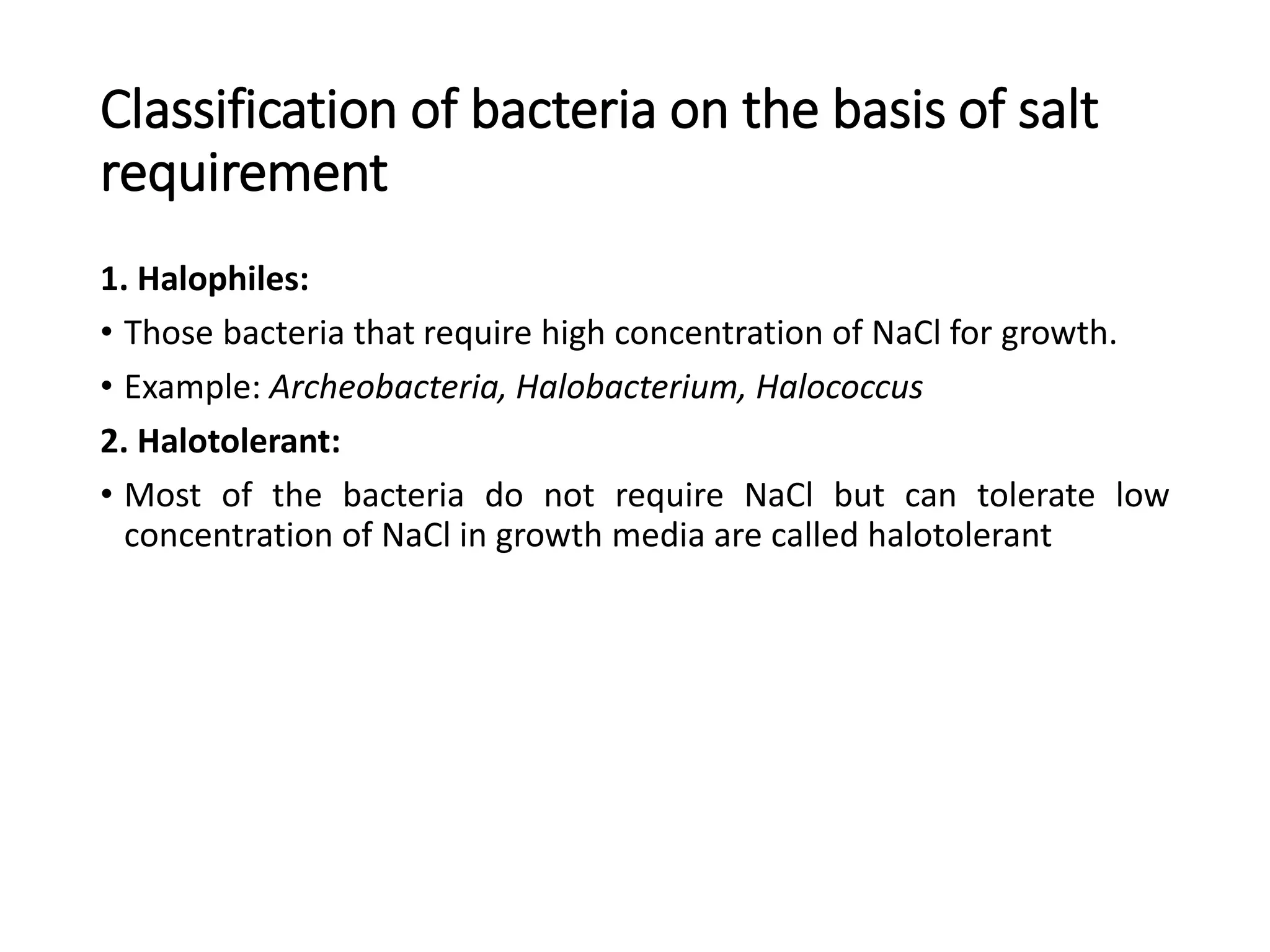 Classification of bacteria on the basis of salt
requirement
1. Halophiles:
• Those bacteria that require high concentration of NaCl for growth.
• Example: Archeobacteria, Halobacterium, Halococcus
2. Halotolerant:
• Most of the bacteria do not require NaCl but can tolerate low
concentration of NaCl in growth media are called halotolerant
 