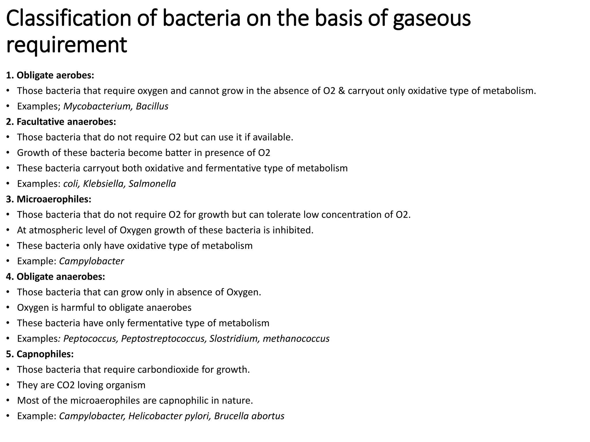 Classification of bacteria on the basis of gaseous
requirement
1. Obligate aerobes:
• Those bacteria that require oxygen and cannot grow in the absence of O2 & carryout only oxidative type of metabolism.
• Examples; Mycobacterium, Bacillus
2. Facultative anaerobes:
• Those bacteria that do not require O2 but can use it if available.
• Growth of these bacteria become batter in presence of O2
• These bacteria carryout both oxidative and fermentative type of metabolism
• Examples: coli, Klebsiella, Salmonella
3. Microaerophiles:
• Those bacteria that do not require O2 for growth but can tolerate low concentration of O2.
• At atmospheric level of Oxygen growth of these bacteria is inhibited.
• These bacteria only have oxidative type of metabolism
• Example: Campylobacter
4. Obligate anaerobes:
• Those bacteria that can grow only in absence of Oxygen.
• Oxygen is harmful to obligate anaerobes
• These bacteria have only fermentative type of metabolism
• Examples: Peptococcus, Peptostreptococcus, Slostridium, methanococcus
5. Capnophiles:
• Those bacteria that require carbondioxide for growth.
• They are CO2 loving organism
• Most of the microaerophiles are capnophilic in nature.
• Example: Campylobacter, Helicobacter pylori, Brucella abortus
 