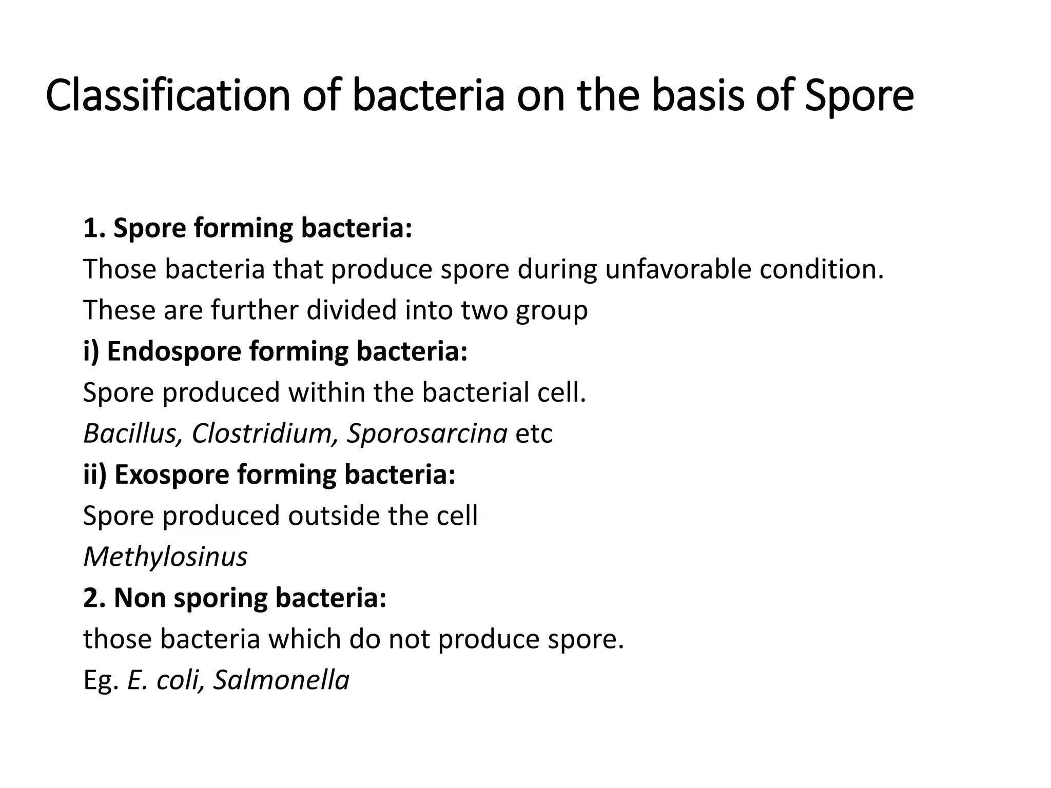Classification of bacteria on the basis of Spore
1. Spore forming bacteria:
Those bacteria that produce spore during unfavorable condition.
These are further divided into two group
i) Endospore forming bacteria:
Spore produced within the bacterial cell.
Bacillus, Clostridium, Sporosarcina etc
ii) Exospore forming bacteria:
Spore produced outside the cell
Methylosinus
2. Non sporing bacteria:
those bacteria which do not produce spore.
Eg. E. coli, Salmonella
 