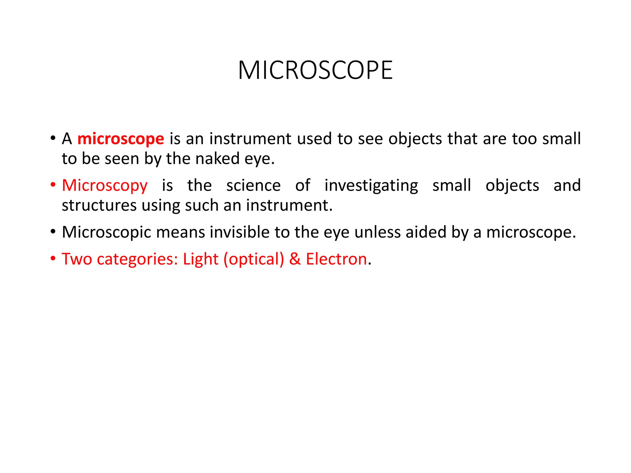 MICROSCOPE
• A microscope is an instrument used to see objects that are too small
to be seen by the naked eye.
• Microscopy is the science of investigating small objects and
structures using such an instrument.
• Microscopic means invisible to the eye unless aided by a microscope.
• Two categories: Light (optical) & Electron.
 