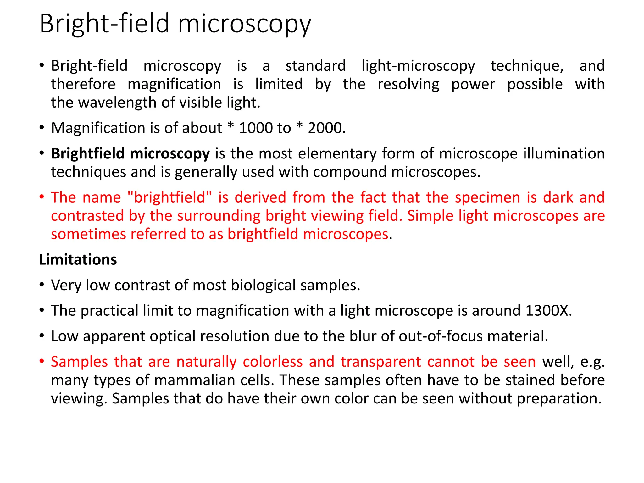 Bright-field microscopy
• Bright-field microscopy is a standard light-microscopy technique, and
therefore magnification is limited by the resolving power possible with
the wavelength of visible light.
• Magnification is of about * 1000 to * 2000.
• Brightfield microscopy is the most elementary form of microscope illumination
techniques and is generally used with compound microscopes.
• The name "brightfield" is derived from the fact that the specimen is dark and
contrasted by the surrounding bright viewing field. Simple light microscopes are
sometimes referred to as brightfield microscopes.
Limitations
• Very low contrast of most biological samples.
• The practical limit to magnification with a light microscope is around 1300X.
• Low apparent optical resolution due to the blur of out-of-focus material.
• Samples that are naturally colorless and transparent cannot be seen well, e.g.
many types of mammalian cells. These samples often have to be stained before
viewing. Samples that do have their own color can be seen without preparation.
 
