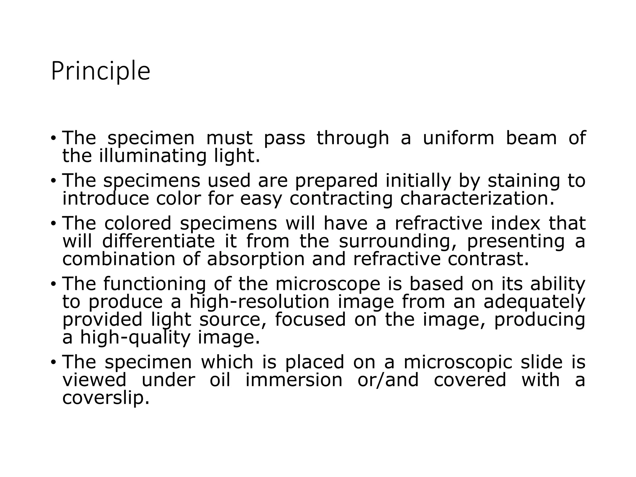 Principle
• The specimen must pass through a uniform beam of
the illuminating light.
• The specimens used are prepared initially by staining to
introduce color for easy contracting characterization.
• The colored specimens will have a refractive index that
will differentiate it from the surrounding, presenting a
combination of absorption and refractive contrast.
• The functioning of the microscope is based on its ability
to produce a high-resolution image from an adequately
provided light source, focused on the image, producing
a high-quality image.
• The specimen which is placed on a microscopic slide is
viewed under oil immersion or/and covered with a
coverslip.
 