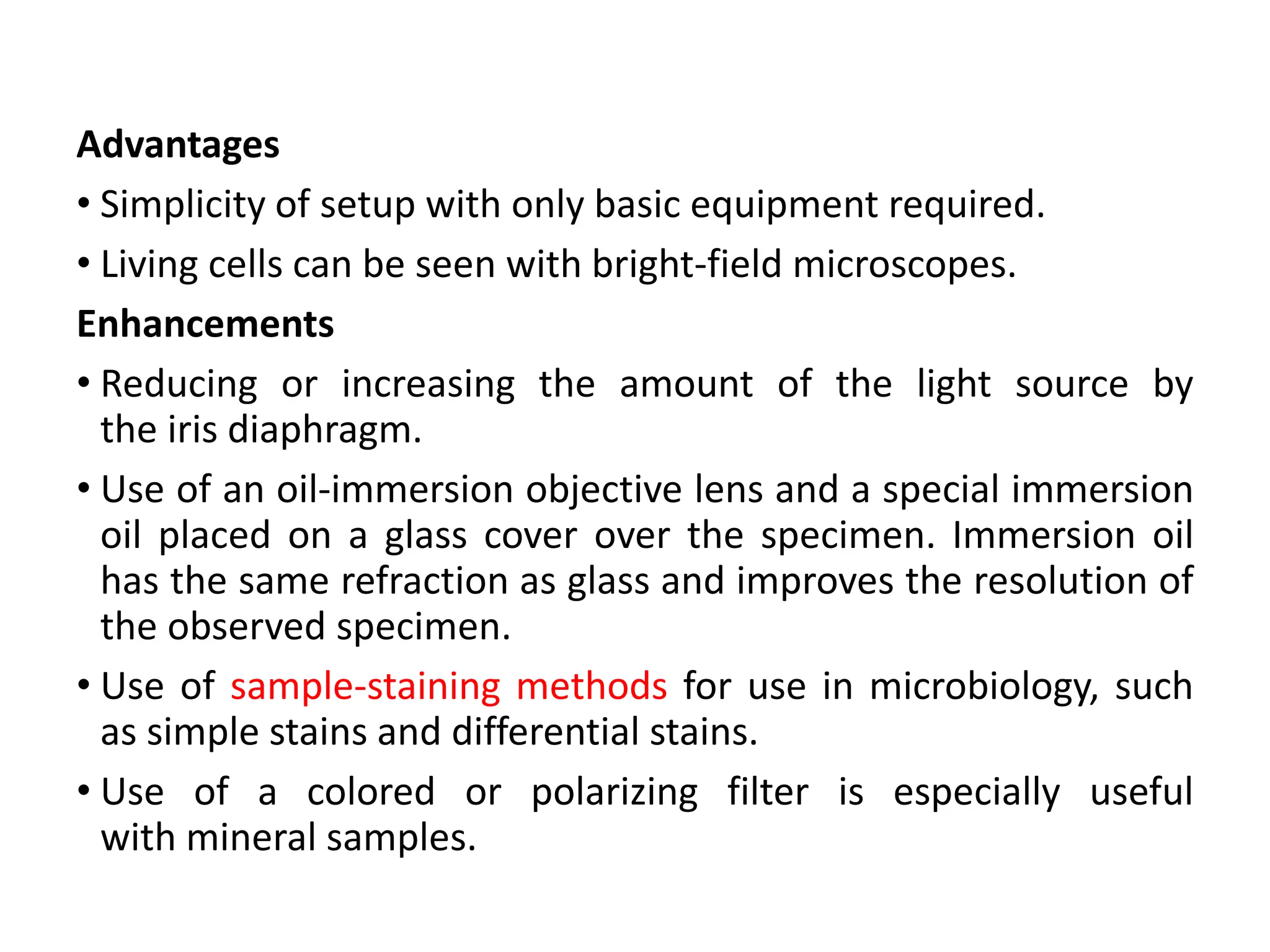 Advantages
• Simplicity of setup with only basic equipment required.
• Living cells can be seen with bright-field microscopes.
Enhancements
• Reducing or increasing the amount of the light source by
the iris diaphragm.
• Use of an oil-immersion objective lens and a special immersion
oil placed on a glass cover over the specimen. Immersion oil
has the same refraction as glass and improves the resolution of
the observed specimen.
• Use of sample-staining methods for use in microbiology, such
as simple stains and differential stains.
• Use of a colored or polarizing filter is especially useful
with mineral samples.
 