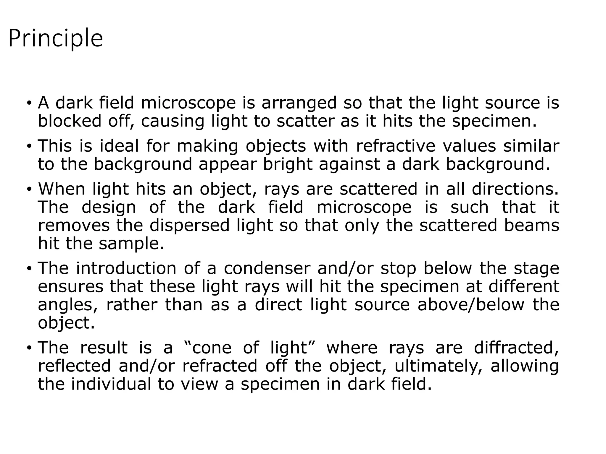 Principle
• A dark field microscope is arranged so that the light source is
blocked off, causing light to scatter as it hits the specimen.
• This is ideal for making objects with refractive values similar
to the background appear bright against a dark background.
• When light hits an object, rays are scattered in all directions.
The design of the dark field microscope is such that it
removes the dispersed light so that only the scattered beams
hit the sample.
• The introduction of a condenser and/or stop below the stage
ensures that these light rays will hit the specimen at different
angles, rather than as a direct light source above/below the
object.
• The result is a “cone of light” where rays are diffracted,
reflected and/or refracted off the object, ultimately, allowing
the individual to view a specimen in dark field.
 