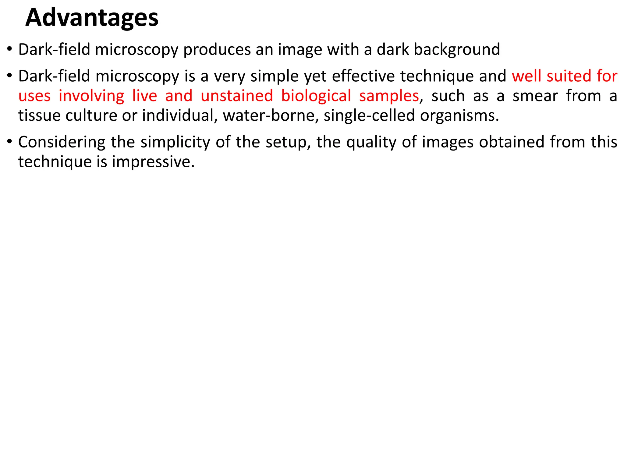 Advantages
• Dark-field microscopy produces an image with a dark background
• Dark-field microscopy is a very simple yet effective technique and well suited for
uses involving live and unstained biological samples, such as a smear from a
tissue culture or individual, water-borne, single-celled organisms.
• Considering the simplicity of the setup, the quality of images obtained from this
technique is impressive.
 