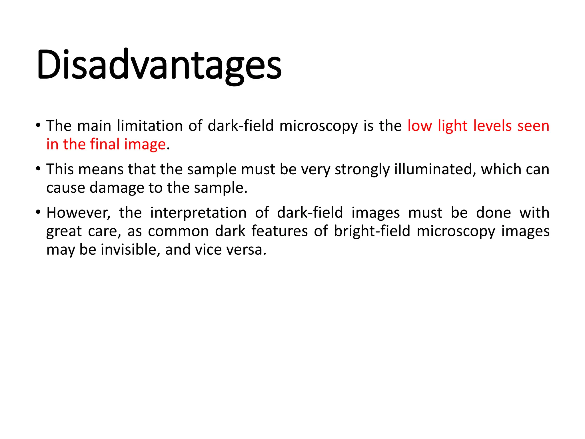 Disadvantages
• The main limitation of dark-field microscopy is the low light levels seen
in the final image.
• This means that the sample must be very strongly illuminated, which can
cause damage to the sample.
• However, the interpretation of dark-field images must be done with
great care, as common dark features of bright-field microscopy images
may be invisible, and vice versa.
 