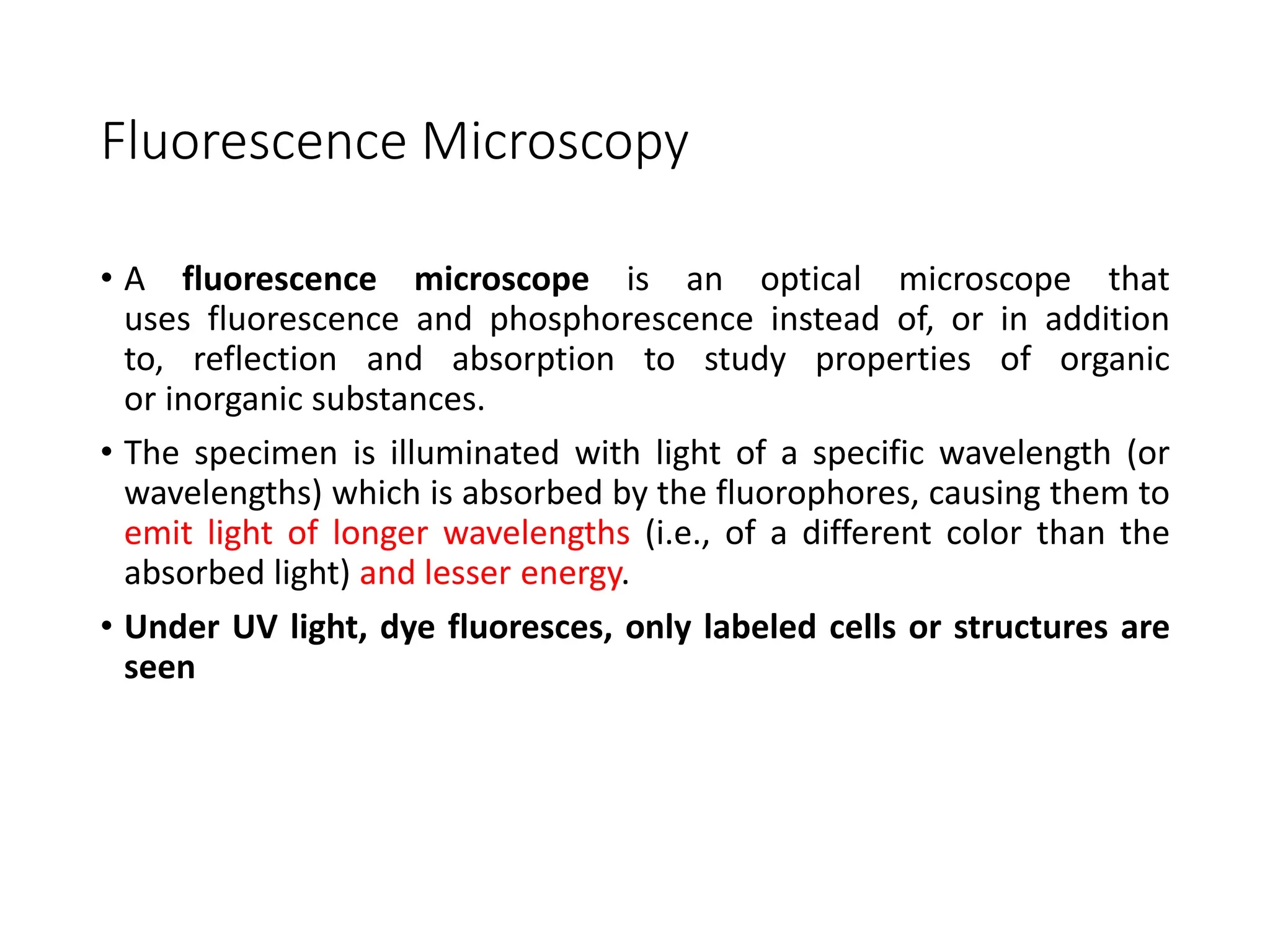 Fluorescence Microscopy
• A fluorescence microscope is an optical microscope that
uses fluorescence and phosphorescence instead of, or in addition
to, reflection and absorption to study properties of organic
or inorganic substances.
• The specimen is illuminated with light of a specific wavelength (or
wavelengths) which is absorbed by the fluorophores, causing them to
emit light of longer wavelengths (i.e., of a different color than the
absorbed light) and lesser energy.
• Under UV light, dye fluoresces, only labeled cells or structures are
seen
 