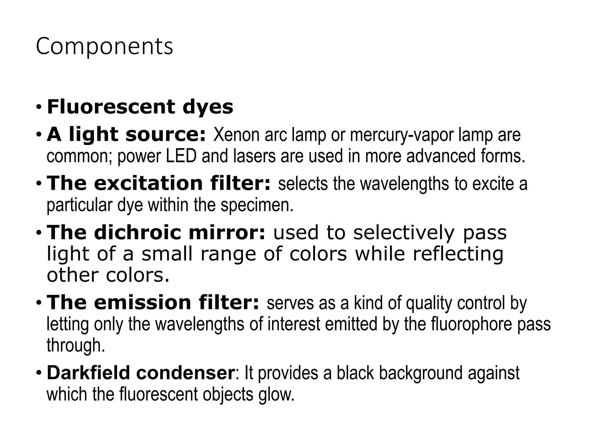 Components
• Fluorescent dyes
• A light source: Xenon arc lamp or mercury-vapor lamp are
common; power LED and lasers are used in more advanced forms.
• The excitation filter: selects the wavelengths to excite a
particular dye within the specimen.
• The dichroic mirror: used to selectively pass
light of a small range of colors while reflecting
other colors.
• The emission filter: serves as a kind of quality control by
letting only the wavelengths of interest emitted by the fluorophore pass
through.
• Darkfield condenser: It provides a black background against
which the fluorescent objects glow.
 