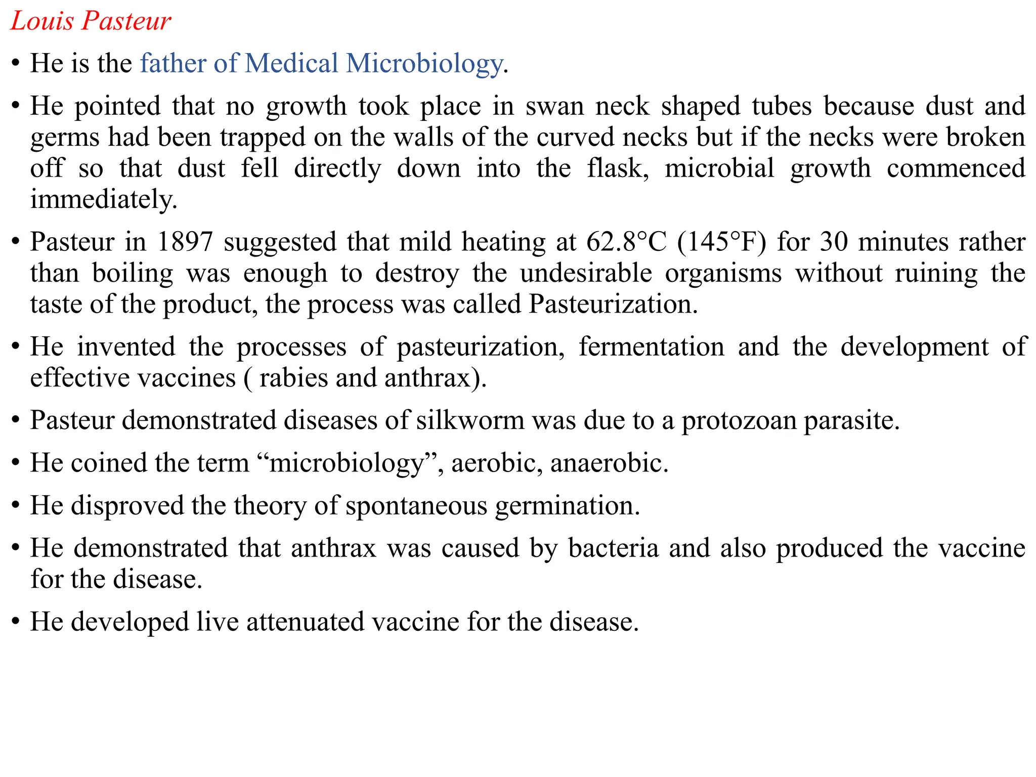 Louis Pasteur
• He is the father of Medical Microbiology.
• He pointed that no growth took place in swan neck shaped tubes because dust and
germs had been trapped on the walls of the curved necks but if the necks were broken
off so that dust fell directly down into the flask, microbial growth commenced
immediately.
• Pasteur in 1897 suggested that mild heating at 62.8°C (145°F) for 30 minutes rather
than boiling was enough to destroy the undesirable organisms without ruining the
taste of the product, the process was called Pasteurization.
• He invented the processes of pasteurization, fermentation and the development of
effective vaccines ( rabies and anthrax).
• Pasteur demonstrated diseases of silkworm was due to a protozoan parasite.
• He coined the term “microbiology”, aerobic, anaerobic.
• He disproved the theory of spontaneous germination.
• He demonstrated that anthrax was caused by bacteria and also produced the vaccine
for the disease.
• He developed live attenuated vaccine for the disease.
 