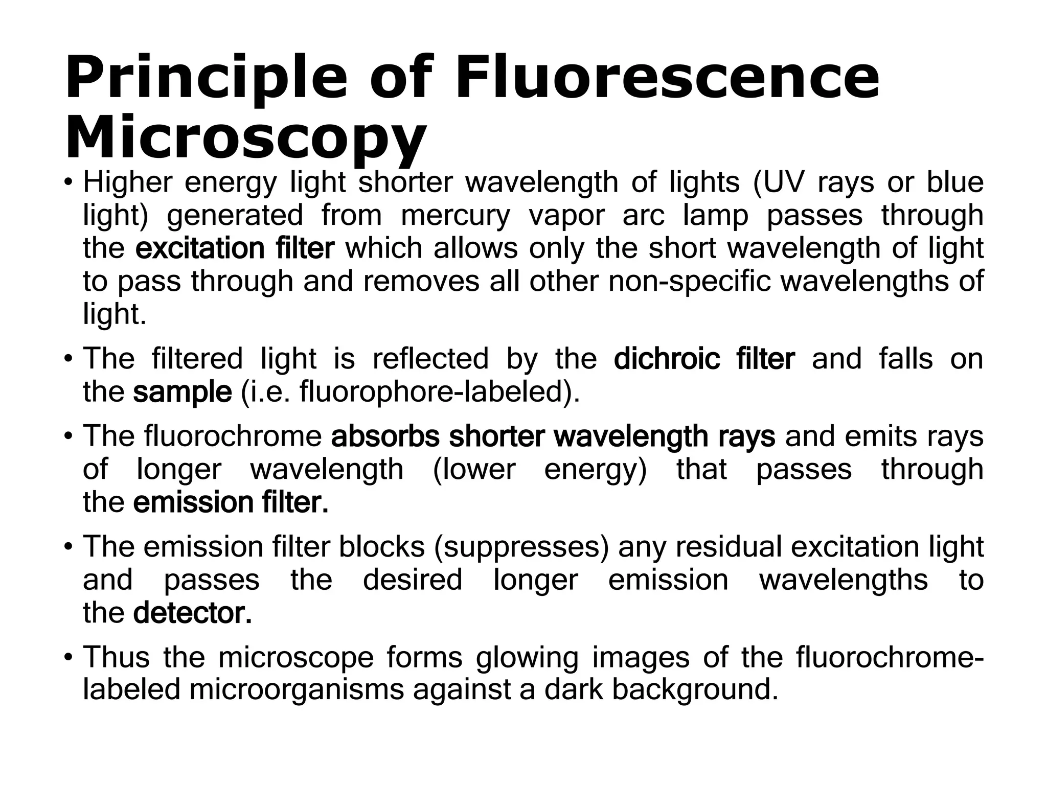 Principle of Fluorescence
Microscopy
• Higher energy light shorter wavelength of lights (UV rays or blue
light) generated from mercury vapor arc lamp passes through
the excitation filter which allows only the short wavelength of light
to pass through and removes all other non-specific wavelengths of
light.
• The filtered light is reflected by the dichroic filter and falls on
the sample (i.e. fluorophore-labeled).
• The fluorochrome absorbs shorter wavelength rays and emits rays
of longer wavelength (lower energy) that passes through
the emission filter.
• The emission filter blocks (suppresses) any residual excitation light
and passes the desired longer emission wavelengths to
the detector.
• Thus the microscope forms glowing images of the fluorochrome-
labeled microorganisms against a dark background.
 