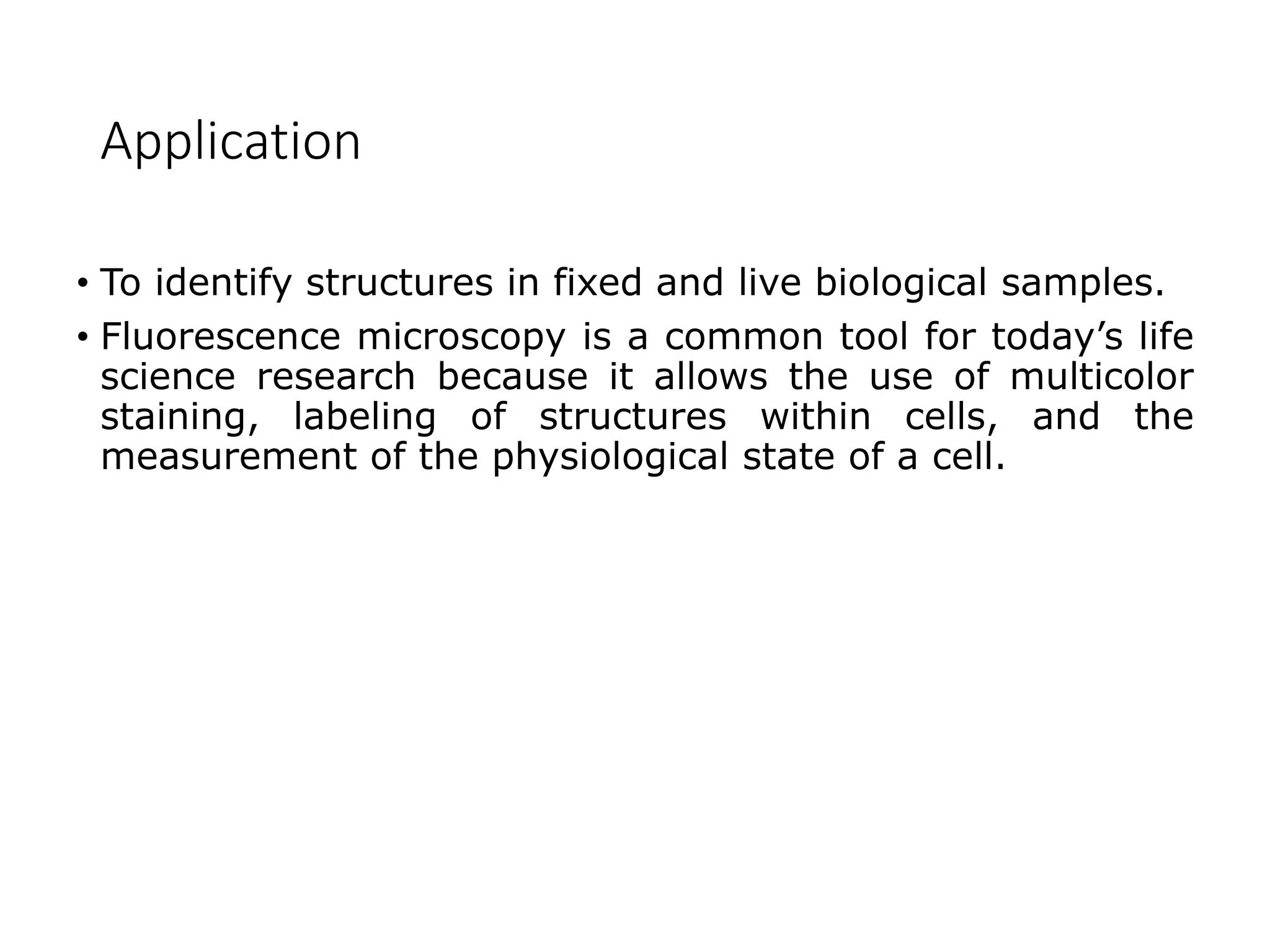 Application
• To identify structures in fixed and live biological samples.
• Fluorescence microscopy is a common tool for today’s life
science research because it allows the use of multicolor
staining, labeling of structures within cells, and the
measurement of the physiological state of a cell.
 