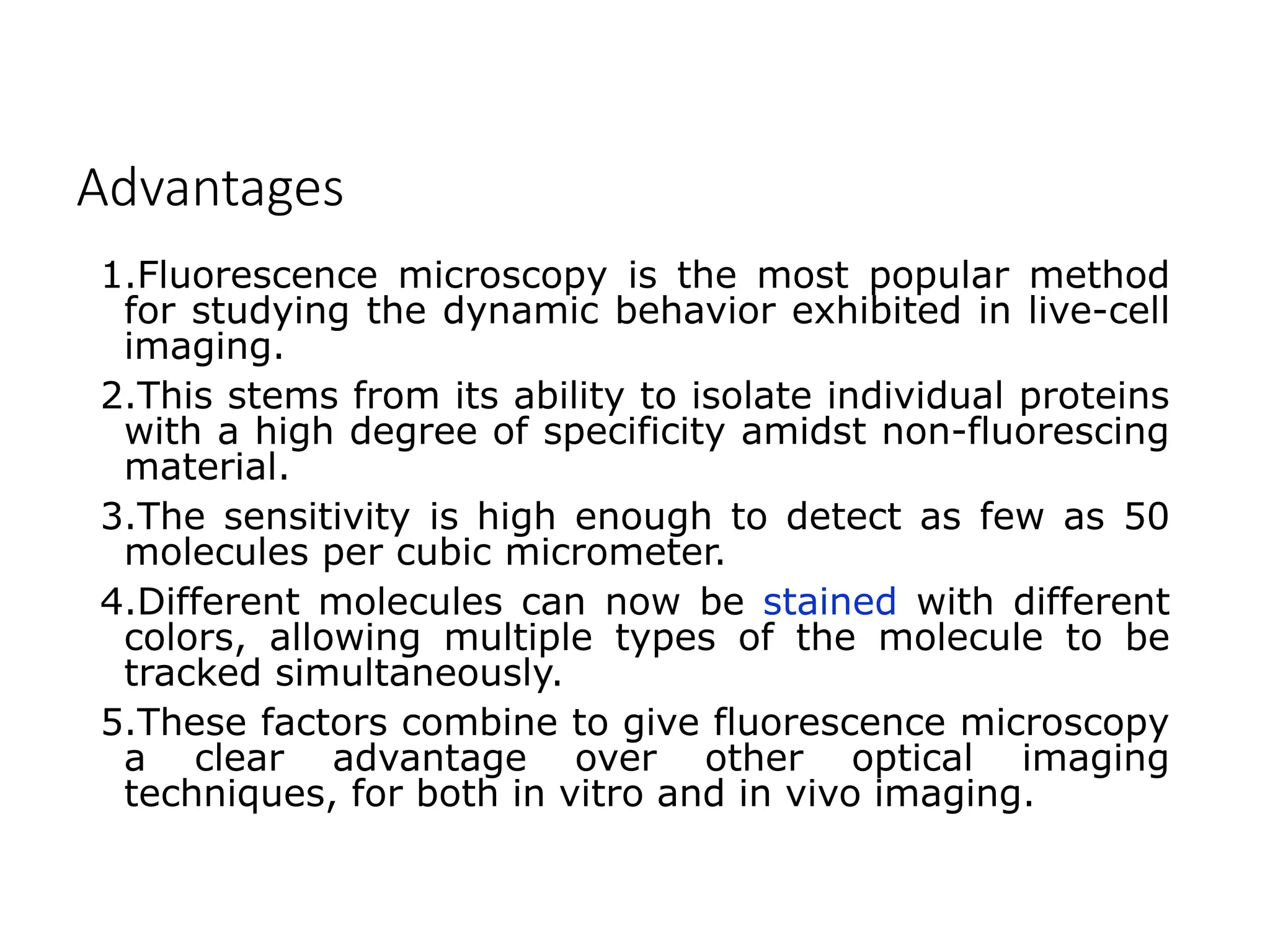 Advantages
1.Fluorescence microscopy is the most popular method
for studying the dynamic behavior exhibited in live-cell
imaging.
2.This stems from its ability to isolate individual proteins
with a high degree of specificity amidst non-fluorescing
material.
3.The sensitivity is high enough to detect as few as 50
molecules per cubic micrometer.
4.Different molecules can now be stained with different
colors, allowing multiple types of the molecule to be
tracked simultaneously.
5.These factors combine to give fluorescence microscopy
a clear advantage over other optical imaging
techniques, for both in vitro and in vivo imaging.
 