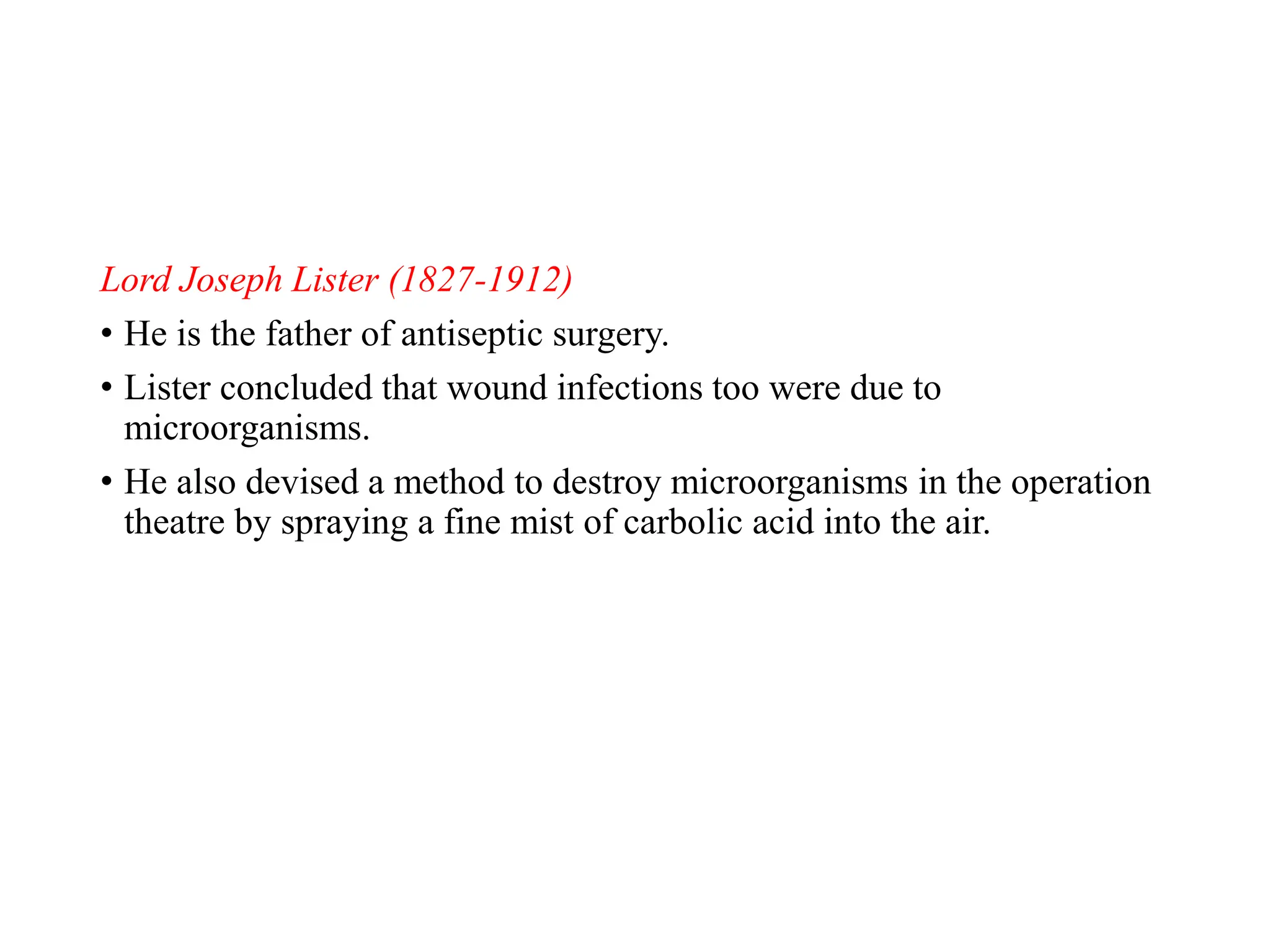 Lord Joseph Lister (1827-1912)
• He is the father of antiseptic surgery.
• Lister concluded that wound infections too were due to
microorganisms.
• He also devised a method to destroy microorganisms in the operation
theatre by spraying a fine mist of carbolic acid into the air.
 