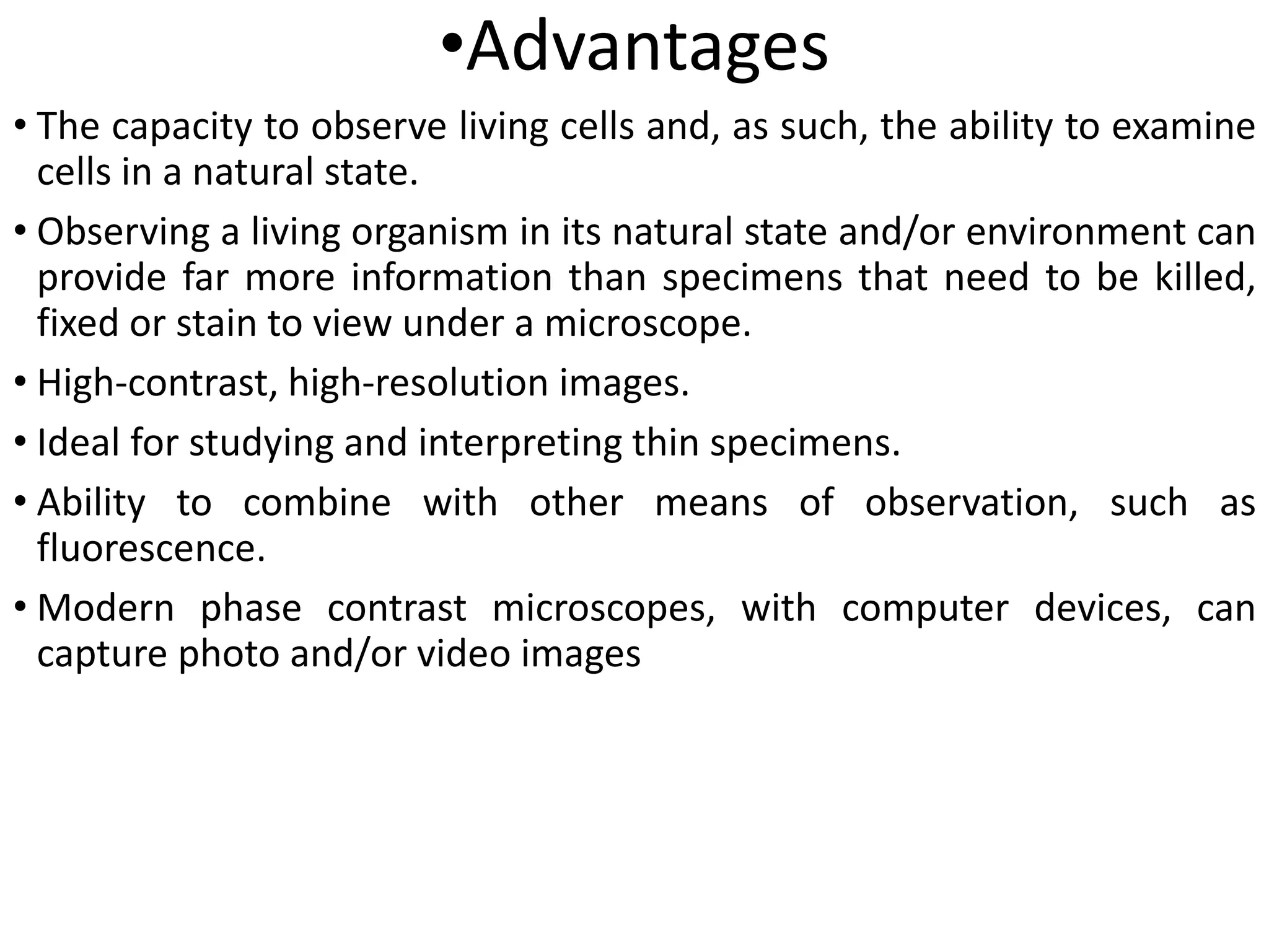 •Advantages
• The capacity to observe living cells and, as such, the ability to examine
cells in a natural state.
• Observing a living organism in its natural state and/or environment can
provide far more information than specimens that need to be killed,
fixed or stain to view under a microscope.
• High-contrast, high-resolution images.
• Ideal for studying and interpreting thin specimens.
• Ability to combine with other means of observation, such as
fluorescence.
• Modern phase contrast microscopes, with computer devices, can
capture photo and/or video images
 