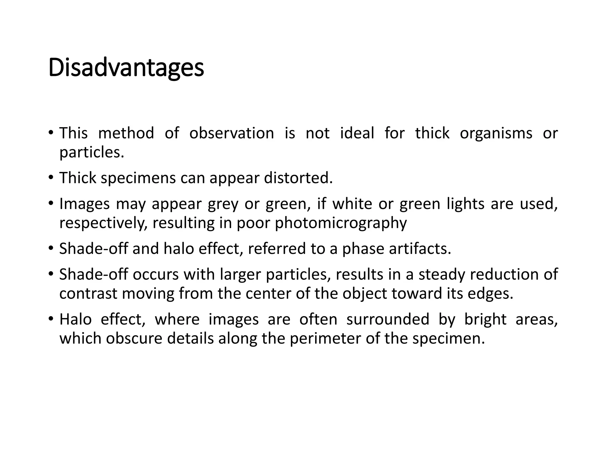Disadvantages
• This method of observation is not ideal for thick organisms or
particles.
• Thick specimens can appear distorted.
• Images may appear grey or green, if white or green lights are used,
respectively, resulting in poor photomicrography
• Shade-off and halo effect, referred to a phase artifacts.
• Shade-off occurs with larger particles, results in a steady reduction of
contrast moving from the center of the object toward its edges.
• Halo effect, where images are often surrounded by bright areas,
which obscure details along the perimeter of the specimen.
 