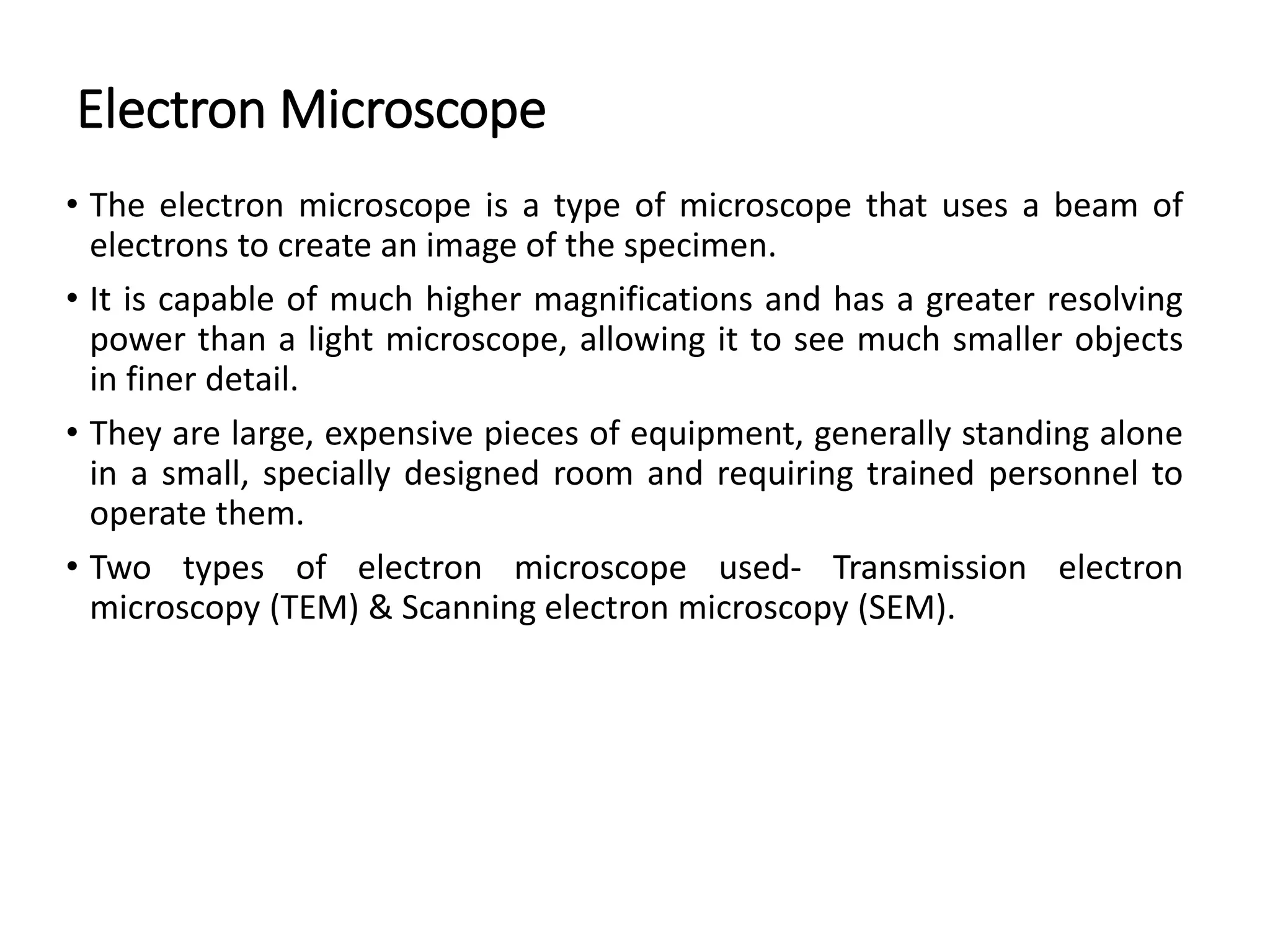 Electron Microscope
• The electron microscope is a type of microscope that uses a beam of
electrons to create an image of the specimen.
• It is capable of much higher magnifications and has a greater resolving
power than a light microscope, allowing it to see much smaller objects
in finer detail.
• They are large, expensive pieces of equipment, generally standing alone
in a small, specially designed room and requiring trained personnel to
operate them.
• Two types of electron microscope used- Transmission electron
microscopy (TEM) & Scanning electron microscopy (SEM).
 
