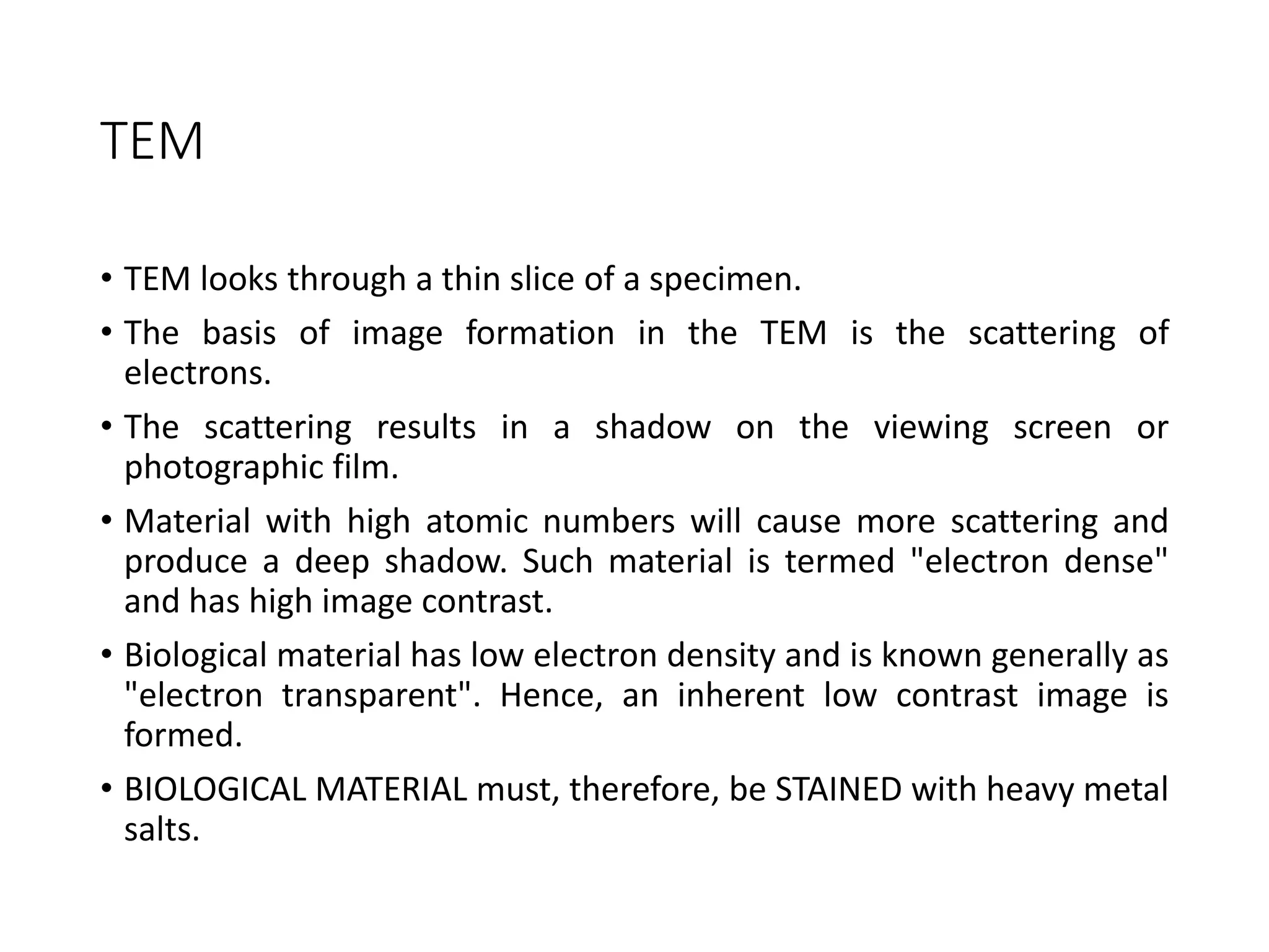TEM
• TEM looks through a thin slice of a specimen.
• The basis of image formation in the TEM is the scattering of
electrons.
• The scattering results in a shadow on the viewing screen or
photographic film.
• Material with high atomic numbers will cause more scattering and
produce a deep shadow. Such material is termed "electron dense"
and has high image contrast.
• Biological material has low electron density and is known generally as
"electron transparent". Hence, an inherent low contrast image is
formed.
• BIOLOGICAL MATERIAL must, therefore, be STAINED with heavy metal
salts.
 