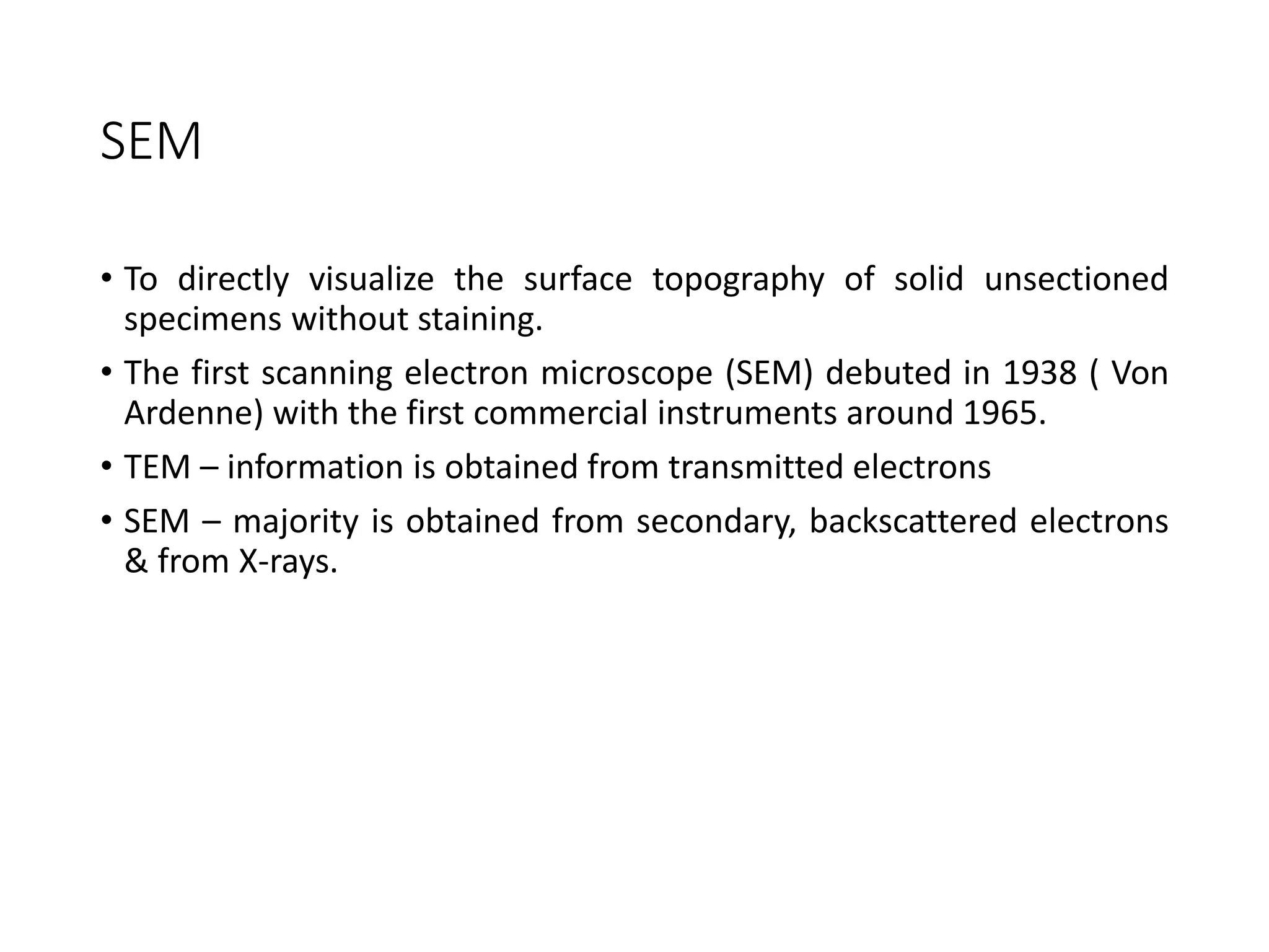 SEM
• To directly visualize the surface topography of solid unsectioned
specimens without staining.
• The first scanning electron microscope (SEM) debuted in 1938 ( Von
Ardenne) with the first commercial instruments around 1965.
• TEM – information is obtained from transmitted electrons
• SEM – majority is obtained from secondary, backscattered electrons
& from X-rays.
 