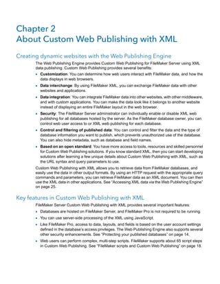 Chapter 2
About Custom Web Publishing with XML
Creating dynamic websites with the Web Publishing Engine
The Web Publishing Engine provides Custom Web Publishing for FileMaker Server using XML
data publishing. Custom Web Publishing provides several benefits:

1 Customization: You can determine how web users interact with FileMaker data, and how the
data displays in web browsers.

1 Data interchange: By using FileMaker XML, you can exchange FileMaker data with other
websites and applications.

1 Data integration: You can integrate FileMaker data into other websites, with other middleware,
and with custom applications. You can make the data look like it belongs to another website
instead of displaying an entire FileMaker layout in the web browser.

1 Security: The FileMaker Server administrator can individually enable or disable XML web

publishing for all databases hosted by the server. As the FileMaker database owner, you can
control web user access to or XML web publishing for each database.

1 Control and filtering of published data: You can control and filter the data and the type of

database information you want to publish, which prevents unauthorized use of the database.
You can also hide metadata, such as database and field names.

1 Based on an open standard: You have more access to tools, resources and skilled personnel

for Custom Web Publishing solutions. If you know standard XML, then you can start developing
solutions after learning a few unique details about Custom Web Publishing with XML, such as
the URL syntax and query parameters to use.

Custom Web Publishing with XML allows you to retrieve data from FileMaker databases, and
easily use the data in other output formats. By using an HTTP request with the appropriate query
commands and parameters, you can retrieve FileMaker data as an XML document. You can then
use the XML data in other applications. See “Accessing XML data via the Web Publishing Engine”
on page 25.

Key features in Custom Web Publishing with XML
FileMaker Server Custom Web Publishing with XML provides several important features:

1 Databases are hosted on FileMaker Server, and FileMaker Pro is not required to be running.
1 You can use server-side processing of the XML using JavaScript.
1 Like FileMaker Pro, access to data, layouts, and fields is based on the user account settings

defined in the database’s access privileges. The Web Publishing Engine also supports several
other security enhancements. See “Protecting your published databases” on page 14.

1 Web users can perform complex, multi-step scripts. FileMaker supports about 65 script steps
in Custom Web Publishing. See “FileMaker scripts and Custom Web Publishing” on page 18.

 
