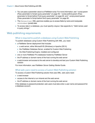 Chapter 2 | About Custom Web Publishing with XML

11

1 You can pass a parameter value to a FileMaker script. For more information, see “–script.param
(Pass parameter to Script) query parameter” on page 59, “–script.prefind.param (Pass
parameter to Script before Find) query parameter” on page 60, and “–script.presort.param
(Pass parameter to Script before Sort) query parameter” on page 60.

1 The fmresultset XML grammar enables you to access fields by name and manipulate
relatedset (portal) data.

1 To access data in a database, you must specify a layout. See appendix A, “Valid names used
in query strings.”

Web publishing requirements
What is required to publish a database using Custom Web Publishing
To publish databases using Custom Web Publishing with XML, you need:

1 a FileMaker Server deployment that includes
1 a web server, either Microsoft IIS (Windows) or Apache (OS X)
1 the FileMaker Database Server, enabled for Custom Web Publishing
1 the Web Publishing Engine, installed and configured
1 one or more FileMaker Pro databases hosted by FileMaker Server
1 the IP address or domain name of the host running the web server
1 a web browser and access to the web server to develop and test your Custom Web Publishing
solution

For more information, see FileMaker Server Getting Started Guide.

What web users need to access a Custom Web Publishing solution
To access a Custom Web Publishing solution that uses XML, web users need:

1 a web browser
1 access to the Internet or an intranet and the web server
1 the IP address or domain name of the host running the web server
If the database is password-protected, web users must also enter a user name and password for
a database account.

 