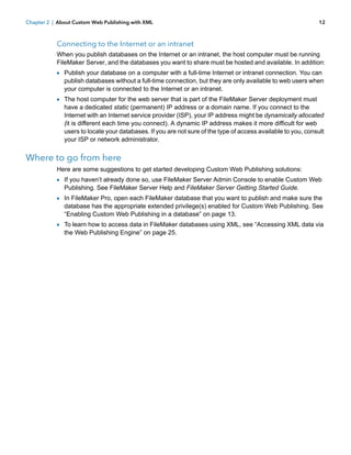 Chapter 2 | About Custom Web Publishing with XML

12

Connecting to the Internet or an intranet
When you publish databases on the Internet or an intranet, the host computer must be running
FileMaker Server, and the databases you want to share must be hosted and available. In addition:

1 Publish your database on a computer with a full-time Internet or intranet connection. You can

publish databases without a full-time connection, but they are only available to web users when
your computer is connected to the Internet or an intranet.

1 The host computer for the web server that is part of the FileMaker Server deployment must

have a dedicated static (permanent) IP address or a domain name. If you connect to the
Internet with an Internet service provider (ISP), your IP address might be dynamically allocated
(it is different each time you connect). A dynamic IP address makes it more difficult for web
users to locate your databases. If you are not sure of the type of access available to you, consult
your ISP or network administrator.

Where to go from here
Here are some suggestions to get started developing Custom Web Publishing solutions:

1 If you haven’t already done so, use FileMaker Server Admin Console to enable Custom Web
Publishing. See FileMaker Server Help and FileMaker Server Getting Started Guide.

1 In FileMaker Pro, open each FileMaker database that you want to publish and make sure the

database has the appropriate extended privilege(s) enabled for Custom Web Publishing. See
“Enabling Custom Web Publishing in a database” on page 13.

1 To learn how to access data in FileMaker databases using XML, see “Accessing XML data via
the Web Publishing Engine” on page 25.

 