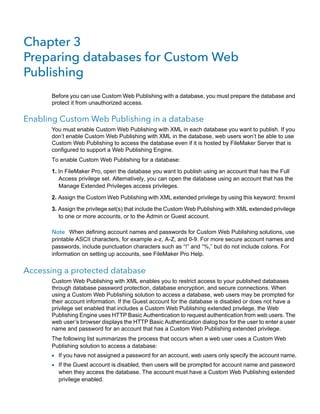 Chapter 3
Preparing databases for Custom Web
Publishing
Before you can use Custom Web Publishing with a database, you must prepare the database and
protect it from unauthorized access.

Enabling Custom Web Publishing in a database
You must enable Custom Web Publishing with XML in each database you want to publish. If you
don’t enable Custom Web Publishing with XML in the database, web users won’t be able to use
Custom Web Publishing to access the database even if it is hosted by FileMaker Server that is
configured to support a Web Publishing Engine.
To enable Custom Web Publishing for a database:
1. In FileMaker Pro, open the database you want to publish using an account that has the Full
Access privilege set. Alternatively, you can open the database using an account that has the
Manage Extended Privileges access privileges.
2. Assign the Custom Web Publishing with XML extended privilege by using this keyword: fmxml
3. Assign the privilege set(s) that include the Custom Web Publishing with XML extended privilege
to one or more accounts, or to the Admin or Guest account.
Note When defining account names and passwords for Custom Web Publishing solutions, use
printable ASCII characters, for example a-z, A-Z, and 0-9. For more secure account names and
passwords, include punctuation characters such as “!” and “%,” but do not include colons. For
information on setting up accounts, see FileMaker Pro Help.

Accessing a protected database
Custom Web Publishing with XML enables you to restrict access to your published databases
through database password protection, database encryption, and secure connections. When
using a Custom Web Publishing solution to access a database, web users may be prompted for
their account information. If the Guest account for the database is disabled or does not have a
privilege set enabled that includes a Custom Web Publishing extended privilege, the Web
Publishing Engine uses HTTP Basic Authentication to request authentication from web users. The
web user’s browser displays the HTTP Basic Authentication dialog box for the user to enter a user
name and password for an account that has a Custom Web Publishing extended privilege.
The following list summarizes the process that occurs when a web user uses a Custom Web
Publishing solution to access a database:

1 If you have not assigned a password for an account, web users only specify the account name.
1 If the Guest account is disabled, then users will be prompted for account name and password
when they access the database. The account must have a Custom Web Publishing extended
privilege enabled.

 