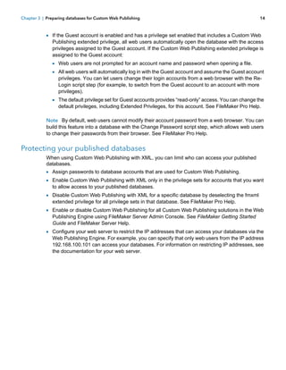 Chapter 3 | Preparing databases for Custom Web Publishing

14

1 If the Guest account is enabled and has a privilege set enabled that includes a Custom Web

Publishing extended privilege, all web users automatically open the database with the access
privileges assigned to the Guest account. If the Custom Web Publishing extended privilege is
assigned to the Guest account:

1 Web users are not prompted for an account name and password when opening a file.
1 All web users will automatically log in with the Guest account and assume the Guest account
privileges. You can let users change their login accounts from a web browser with the ReLogin script step (for example, to switch from the Guest account to an account with more
privileges).

1 The default privilege set for Guest accounts provides “read-only” access. You can change the
default privileges, including Extended Privileges, for this account. See FileMaker Pro Help.

Note By default, web users cannot modify their account password from a web browser. You can
build this feature into a database with the Change Password script step, which allows web users
to change their passwords from their browser. See FileMaker Pro Help.

Protecting your published databases
When using Custom Web Publishing with XML, you can limit who can access your published
databases.

1 Assign passwords to database accounts that are used for Custom Web Publishing.
1 Enable Custom Web Publishing with XML only in the privilege sets for accounts that you want
to allow access to your published databases.

1 Disable Custom Web Publishing with XML for a specific database by deselecting the fmxml
extended privilege for all privilege sets in that database. See FileMaker Pro Help.

1 Enable or disable Custom Web Publishing for all Custom Web Publishing solutions in the Web
Publishing Engine using FileMaker Server Admin Console. See FileMaker Getting Started
Guide and FileMaker Server Help.

1 Configure your web server to restrict the IP addresses that can access your databases via the

Web Publishing Engine. For example, you can specify that only web users from the IP address
192.168.100.101 can access your databases. For information on restricting IP addresses, see
the documentation for your web server.

 
