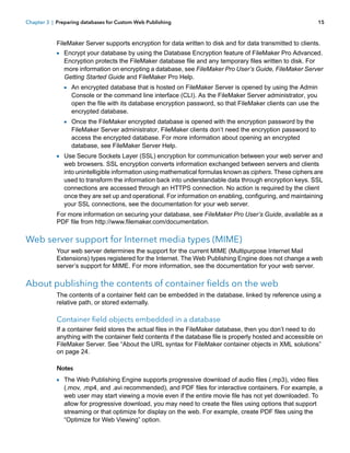 Chapter 3 | Preparing databases for Custom Web Publishing

15

FileMaker Server supports encryption for data written to disk and for data transmitted to clients.

1 Encrypt your database by using the Database Encryption feature of FileMaker Pro Advanced.

Encryption protects the FileMaker database file and any temporary files written to disk. For
more information on encrypting a database, see FileMaker Pro User’s Guide, FileMaker Server
Getting Started Guide and FileMaker Pro Help.

1 An encrypted database that is hosted on FileMaker Server is opened by using the Admin

Console or the command line interface (CLI). As the FileMaker Server administrator, you
open the file with its database encryption password, so that FileMaker clients can use the
encrypted database.

1 Once the FileMaker encrypted database is opened with the encryption password by the

FileMaker Server administrator, FileMaker clients don’t need the encryption password to
access the encrypted database. For more information about opening an encrypted
database, see FileMaker Server Help.

1 Use Secure Sockets Layer (SSL) encryption for communication between your web server and

web browsers. SSL encryption converts information exchanged between servers and clients
into unintelligible information using mathematical formulas known as ciphers. These ciphers are
used to transform the information back into understandable data through encryption keys. SSL
connections are accessed through an HTTPS connection. No action is required by the client
once they are set up and operational. For information on enabling, configuring, and maintaining
your SSL connections, see the documentation for your web server.

For more information on securing your database, see FileMaker Pro User’s Guide, available as a
PDF file from http://www.filemaker.com/documentation.

Web server support for Internet media types (MIME)
Your web server determines the support for the current MIME (Multipurpose Internet Mail
Extensions) types registered for the Internet. The Web Publishing Engine does not change a web
server’s support for MIME. For more information, see the documentation for your web server.

About publishing the contents of container fields on the web
The contents of a container field can be embedded in the database, linked by reference using a
relative path, or stored externally.

Container field objects embedded in a database
If a container field stores the actual files in the FileMaker database, then you don’t need to do
anything with the container field contents if the database file is properly hosted and accessible on
FileMaker Server. See “About the URL syntax for FileMaker container objects in XML solutions”
on page 24.
Notes

1 The Web Publishing Engine supports progressive download of audio files (.mp3), video files

(.mov, .mp4, and .avi recommended), and PDF files for interactive containers. For example, a
web user may start viewing a movie even if the entire movie file has not yet downloaded. To
allow for progressive download, you may need to create the files using options that support
streaming or that optimize for display on the web. For example, create PDF files using the
“Optimize for Web Viewing” option.

 