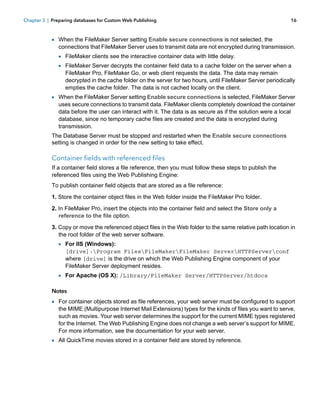 Chapter 3 | Preparing databases for Custom Web Publishing

16

1 When the FileMaker Server setting Enable secure connections is not selected, the

connections that FileMaker Server uses to transmit data are not encrypted during transmission.

1 FileMaker clients see the interactive container data with little delay.
1 FileMaker Server decrypts the container field data to a cache folder on the server when a

FileMaker Pro, FileMaker Go, or web client requests the data. The data may remain
decrypted in the cache folder on the server for two hours, until FileMaker Server periodically
empties the cache folder. The data is not cached locally on the client.

1 When the FileMaker Server setting Enable secure connections is selected, FileMaker Server

uses secure connections to transmit data. FileMaker clients completely download the container
data before the user can interact with it. The data is as secure as if the solution were a local
database, since no temporary cache files are created and the data is encrypted during
transmission.

The Database Server must be stopped and restarted when the Enable secure connections
setting is changed in order for the new setting to take effect.

Container fields with referenced files
If a container field stores a file reference, then you must follow these steps to publish the
referenced files using the Web Publishing Engine:
To publish container field objects that are stored as a file reference:
1. Store the container object files in the Web folder inside the FileMaker Pro folder.
2. In FileMaker Pro, insert the objects into the container field and select the Store only a
reference to the file option.
3. Copy or move the referenced object files in the Web folder to the same relative path location in
the root folder of the web server software.

1 For IIS (Windows):
[drive]:Program FilesFileMakerFileMaker ServerHTTPServerconf
where [drive] is the drive on which the Web Publishing Engine component of your
FileMaker Server deployment resides.

1 For Apache (OS X): /Library/FileMaker Server/HTTPServer/htdocs
Notes

1 For container objects stored as file references, your web server must be configured to support

the MIME (Multipurpose Internet Mail Extensions) types for the kinds of files you want to serve,
such as movies. Your web server determines the support for the current MIME types registered
for the Internet. The Web Publishing Engine does not change a web server’s support for MIME.
For more information, see the documentation for your web server.

1 All QuickTime movies stored in a container field are stored by reference.

 