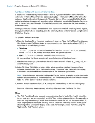 Chapter 3 | Preparing databases for Custom Web Publishing

17

Container fields with externally stored data
If a container field stores objects externally — that is, if you selected Store container data
externally in the FileMaker Pro Field Options dialog box — then use FileMaker Pro to transfer
database files from the client file system to FileMaker Server. When you use FileMaker Pro to
upload a database, the externally stored container field data is uploaded to FileMaker Server as
part of the process. See FileMaker Pro Help for information on transferring the database files to
FileMaker Server.
When you manually upload a database that uses a container field with externally stored objects,
then you must follow these steps to publish the externally stored container objects using the Web
Publishing Engine.
To upload a database manually:
1. Place the database file in the proper location on the server. Place the FileMaker Pro database
files that you want FileMaker Server to open — or shortcuts (Windows) or aliases (OS X) to
those files — in the following folders:

1 Windows:
[drive]:Program FilesFileMakerFileMaker ServerDataDatabases
where [drive] is the primary drive from which the system is started.

1 OS X: /Library/FileMaker Server/Data/Databases/
Or you can place the files in an optionally specified additional database folder.
2. In the folder where you placed the database, create a folder named RC_Data_FMS, if it
doesn’t already exist.
3. In the RC_Data_FMS folder, create a folder with a name that matches the name of your
database. For example, if your database is named Customers, then create a folder named
Customers. Place the externally stored objects in the new folder you created.
Note When databases are hosted on FileMaker Server, there is no way for multiple databases
to share a common folder of container objects. The container objects for each database needs
to be in a folder identified by that database’s name.
4. For files that will be shared from OS X, change the files to belong to the fmsadmin group.
For more information about manually uploading databases, see FileMaker Pro Help.
Notes

1 The Web Publishing Engine supports progressive download of audio files (.mp3), video files

(.mov, .mp4, and .avi recommended), and PDF files for interactive containers. For example, a
web user may start viewing a movie even if the entire movie file has not yet downloaded. To
allow for progressive download, you may need to create the files using options that support
streaming or that optimize for display on the web. For example, create PDF files using the
“Optimize for Web Viewing” option.

 
