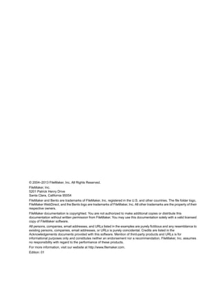 © 2004–2013 FileMaker, Inc. All Rights Reserved.
FileMaker, Inc.
5201 Patrick Henry Drive
Santa Clara, California 95054
FileMaker and Bento are trademarks of FileMaker, Inc. registered in the U.S. and other countries. The file folder logo,
FileMaker WebDirect, and the Bento logo are trademarks of FileMaker, Inc. All other trademarks are the property of their
respective owners.
FileMaker documentation is copyrighted. You are not authorized to make additional copies or distribute this
documentation without written permission from FileMaker. You may use this documentation solely with a valid licensed
copy of FileMaker software.
All persons, companies, email addresses, and URLs listed in the examples are purely fictitious and any resemblance to
existing persons, companies, email addresses, or URLs is purely coincidental. Credits are listed in the
Acknowledgements documents provided with this software. Mention of third-party products and URLs is for
informational purposes only and constitutes neither an endorsement nor a recommendation. FileMaker, Inc. assumes
no responsibility with regard to the performance of these products.
For more information, visit our website at http://www.filemaker.com.
Edition: 01

 