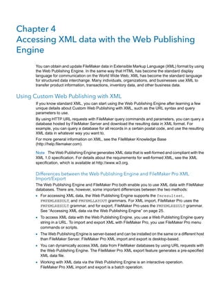 Chapter 4
Accessing XML data with the Web Publishing
Engine
You can obtain and update FileMaker data in Extensible Markup Language (XML) format by using
the Web Publishing Engine. In the same way that HTML has become the standard display
language for communication on the World Wide Web, XML has become the standard language
for structured data interchange. Many individuals, organizations, and businesses use XML to
transfer product information, transactions, inventory data, and other business data.

Using Custom Web Publishing with XML
If you know standard XML, you can start using the Web Publishing Engine after learning a few
unique details about Custom Web Publishing with XML, such as the URL syntax and query
parameters to use.
By using HTTP URL requests with FileMaker query commands and parameters, you can query a
database hosted by FileMaker Server and download the resulting data in XML format. For
example, you can query a database for all records in a certain postal code, and use the resulting
XML data in whatever way you want to.
For more general information on XML, see the FileMaker Knowledge Base
(http://help.filemaker.com).
Note The Web Publishing Engine generates XML data that is well-formed and compliant with the
XML 1.0 specification. For details about the requirements for well-formed XML, see the XML
specification, which is available at http://www.w3.org.

Differences between the Web Publishing Engine and FileMaker Pro XML
Import/Export
The Web Publishing Engine and FileMaker Pro both enable you to use XML data with FileMaker
databases. There are, however, some important differences between the two methods:

1 For accessing XML data, the Web Publishing Engine supports the fmresultset,

FMPXMLRESULT, and FMPXMLLAYOUT grammars. For XML import, FileMaker Pro uses the
FMPXMLRESULT grammar, and for export, FileMaker Pro uses the FMPXMLRESULT grammar.
See “Accessing XML data via the Web Publishing Engine” on page 25.

1 To access XML data with the Web Publishing Engine, you use a Web Publishing Engine query
string in a URL. To import and export XML with FileMaker Pro, you use FileMaker Pro menu
commands or scripts.

1 The Web Publishing Engine is server-based and can be installed on the same or a different host
than FileMaker Server. FileMaker Pro XML import and export is desktop-based.

1 You can dynamically access XML data from FileMaker databases by using URL requests with
the Web Publishing Engine. The FileMaker Pro XML export feature generates a pre-specified
XML data file.

1 Working with XML data via the Web Publishing Engine is an interactive operation.
FileMaker Pro XML import and export is a batch operation.

 