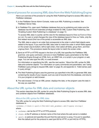 Chapter 4 | Accessing XML data with the Web Publishing Engine

23

General process for accessing XML data from the Web Publishing Engine
Here is an overview of the process for using the Web Publishing Engine to access XML data in a
FileMaker database:
1. In the FileMaker Server Admin Console, make sure XML Publishing is enabled. See
FileMaker Server Help.
2. In FileMaker Pro, open each FileMaker database that you’re publishing and make sure the
database has the fmxml extended privilege enabled for XML Custom Web Publishing. See
“Enabling Custom Web Publishing in a database” on page 13.
To access XML data in a portal, set the view for the database layout to View as Form or View
as List. If a user or script changes the view of the database layout to View as Table, only the
first related record (first row of the portal) is accessible as XML data.
The XML data is output in an order that corresponds to the order in which field objects were
added to the layout. If you want the XML data order to match the order in which fields appear
on the screen (top-to-bottom, left-to-right order), then select all fields, group them, and then
ungroup them. This procedure resets the layout order to match the screen order.
3. Send an HTTP or HTTPS request in the form of a URL that specifies the FileMaker XML
grammar, one query command, and one or more FileMaker query parameters to the Web
Publishing Engine through an HTML form, an HREF link, or a script in your program or web
page. You can also type the URL in a web browser.
For information on specifying the URL, see the next section, “About the URL syntax for XML
data and container objects.” For information on query commands and parameters, see “Using
FileMaker query strings to request XML data” on page 35, and appendix A, “Valid names used
in query strings.”
4. The Web Publishing Engine uses the grammar you specified in the URL to generate XML data
containing the results of your request, such as a set of records from the database, and returns
it to your program or web browser.
5. The web browser, if it has an XML parser, displays the data, or the program uses the data in
the way you specified.

About the URL syntax for XML data and container objects
This section describes the URL syntax for using the Web Publishing Engine to access XML data
and container objects from FileMaker databases.

About the URL syntax for XML data
The URL syntax for using the Web Publishing Engine to access XML data from FileMaker
databases is:
<scheme>://<host>[:<port>]/fmi/xml/<xml_grammar>.xml[?<query string>]

where:

1 <scheme> can be the HTTP or HTTPS protocol.
1 <host> is the IP address or domain name of the host where the web server is installed.
1 <port> is optional and specifies the port that the web server is using. If no port is specified,
then the default port for the protocol is used (port 80 for HTTP, or port 443 for HTTPS).

 