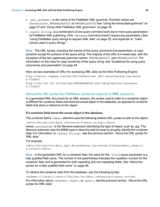 Chapter 4 | Accessing XML data with the Web Publishing Engine

24

1 <xml_grammar> is the name of the FileMaker XML grammar. Possible values are

fmresultset, FMPXMLRESULT, or FMPXMLLAYOUT. See “Using the fmresultset grammar” on
page 27 and “Using other FileMaker XML grammars” on page 30.

1 <query string> is a combination of one query command and one or more query parameters

for FileMaker XML publishing. (The –dbnames command doesn’t require any parameters.) See
“Using FileMaker query strings to request XML data” on page 35, and appendix A, “Valid
names used in query strings.”

Note The URL syntax, including the names of the query command and parameters, is case
sensitive except for portions of the query string. The majority of the URL is in lowercase, with the
exception of the two uppercase grammar names: FMPXMLRESULT and FMPXMLLAYOUT. For
information on the rules for case sensitivity of the query string, see “Guidelines for using query
commands and parameters” on page 44.
Here are two examples of URLs for accessing XML data via the Web Publishing Engine:
http://server.company.com/fmi/xml/fmresultset.xml?-db=products&-lay=sales
&-findall
http://192.168.123.101/fmi/xml/FMPXMLRESULT.xml?-db=products&-lay=sales
&-findall

About the URL syntax for FileMaker container objects in XML solutions
In a generated XML document for an XML solution, the syntax used to refer to a container object
is different for container fields that store the actual object in the database, as opposed to container
fields that store a reference to the object.
If a container field stores the actual object in the database
The container field’s <data> element uses the following relative URL syntax to refer to the object:
<data>/fmi/xml/cnt/data.<extension>?<query string></data>

where <extension> is the filename extension identifying the type of object, such as .jpg. The
filename extension sets the MIME type to allow the web browser to properly identify the container
data. For information on <query string>, see the previous section, “About the URL syntax for
XML data.”
For example:
<data>/fmi/xml/cnt/data.jpg?-db=products&-lay=sales&-field=product_image(1)
&-recid=2</data>

Note In the generated XML for a container field, the value for the –field query parameter is a
fully qualified field name. The number in the parentheses indicates the repetition number for the
container field, and is generated for both repeating and non-repeating fields. See “About the
syntax for a fully qualified field name” on page 46.
To retrieve the container data from the database, use the following syntax:
<scheme>://<host>[:<port>]/fmi/xml/cnt/data.<extension>?<query string>

For information about <scheme>, <host>, or <port>, see the previous section, “About the URL
syntax for XML data.”

 