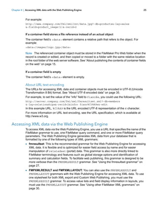 Chapter 4 | Accessing XML data with the Web Publishing Engine

25

For example:
http://www.company.com/fmi/xml/cnt/data.jpg?-db=products&-lay=sales
&-field=product_image(1)&-recid=2

If a container field stores a file reference instead of an actual object
The container field’s <data> element contains a relative path that refers to the object. For
example:
<data>/images/logo.jpg</data>

Note The referenced container object must be stored in the FileMaker Pro Web folder when the
record is created or edited, and then copied or moved to a folder with the same relative location
in the root folder of the web server software. See “About publishing the contents of container fields
on the web” on page 15.
If a container field is empty
The container field’s <data> element is empty.

About URL text encoding
The URLs for accessing XML data and container objects must be encoded in UTF-8 (Unicode
Transformation 8 Bit) format. See “About UTF-8 encoded data” on page 35.
For example, to set the value of the “info” field to fiancée, you could use the following URL:
http://server.company.com/fmi/xml/fmresultset.xml?-db=members
&-lay=relationships&-recid=2&info= fianc%C3%A9e&-edit

In this example URL, %C3%A9 is the URL encoded UTF-8 representation of the é character.
For more information on URL text encoding, see the URL specification, which is available at
http://www.w3.org.

Accessing XML data via the Web Publishing Engine
To access XML data via the Web Publishing Engine, you use a URL that specifies the name of the
FileMaker grammar to use, one FileMaker query command, and one or more FileMaker query
parameters. The Web Publishing Engine generates XML data from your database that is
formatted by one of the following types of XML grammars:

1 fmresultset: This is the recommended grammar for the Web Publishing Engine for accessing
XML data. It is flexible and is optimized for easier field access by name and for easier
manipulation of relatedset (portal) data. This grammar is also more directly linked to
FileMaker terminology and features such as global storage options and identification of
summary and calculation fields. To facilitate web publishing, this grammar is designed to be
more verbose than the FMPXMLRESULT grammar. See “Using the fmresultset grammar” on
page 27.

1 FMPXMLRESULT and FMPXMLLAYOUT: You can also use the FMPXMLRESULT and

FMPXMLLAYOUT grammars with the Web Publishing Engine for accessing XML data. To use
one stylesheet for both XML export and Custom Web Publishing, you must use the
FMPXMLRESULT grammar. To access value lists and field display information in layouts, you
must use the FMPXMLLAYOUT grammar. See “Using other FileMaker XML grammars” on
page 30.

 