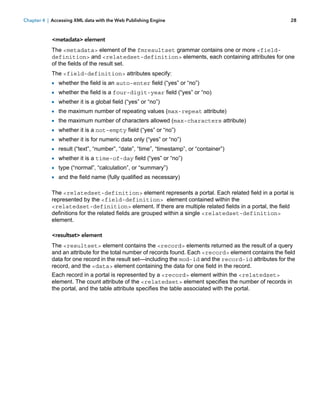Chapter 4 | Accessing XML data with the Web Publishing Engine

28

<metadata> element
The <metadata> element of the fmresultset grammar contains one or more <fielddefinition> and <relatedset-definition> elements, each containing attributes for one
of the fields of the result set.
The <field-definition> attributes specify:

1
1
1
1
1
1
1

whether the field is an auto-enter field (“yes” or “no”)
whether the field is a four-digit-year field (“yes” or “no)
whether it is a global field (“yes” or “no”)
the maximum number of repeating values (max-repeat attribute)
the maximum number of characters allowed (max-characters attribute)
whether it is a not-empty field (“yes” or “no”)
whether it is for numeric data only (“yes” or “no”)

1 result (“text”, “number”, “date”, “time”, “timestamp”, or “container”)
1 whether it is a time-of-day field (“yes” or “no”)
1 type (“normal”, “calculation”, or “summary”)
1 and the field name (fully qualified as necessary)
The <relatedset-definition> element represents a portal. Each related field in a portal is
represented by the <field-definition> element contained within the
<relatedset-definition> element. If there are multiple related fields in a portal, the field
definitions for the related fields are grouped within a single <relatedset-definition>
element.
<resultset> element
The <resultset> element contains the <record> elements returned as the result of a query
and an attribute for the total number of records found. Each <record> element contains the field
data for one record in the result set—including the mod-id and the record-id attributes for the
record, and the <data> element containing the data for one field in the record.
Each record in a portal is represented by a <record> element within the <relatedset>
element. The count attribute of the <relatedset> element specifies the number of records in
the portal, and the table attribute specifies the table associated with the portal.

 