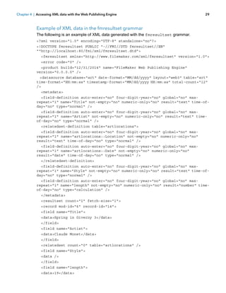 Chapter 4 | Accessing XML data with the Web Publishing Engine

29

Example of XML data in the fmresultset grammar
The following is an example of XML data generated with the fmresultset grammar.
<?xml version="1.0" encoding="UTF-8" standalone="no"?>
<!DOCTYPE fmresultset PUBLIC "-//FMI//DTD fmresultset//EN"
""http://localhost:80/fmi/xml/fmresultset.dtd">
<fmresultset xmlns="http://www.filemaker.com/xml/fmresultset" version="1.0">
<error code="0" />
<product build="12/31/2014" name="FileMaker Web Publishing Engine"
version="0.0.0.0" />
<datasource database="art" date-format="MM/dd/yyyy" layout="web3" table="art"
time-format="HH:mm:ss" timestamp-format="MM/dd/yyyy HH:mm:ss" total-count="12"
/>
<metadata>
<field-definition auto-enter="no" four-digit-year="no" global="no" maxrepeat="1" name="Title" not-empty="no" numeric-only="no" result="text" time-ofday="no" type="normal" />
<field-definition auto-enter="no" four-digit-year="no" global="no" maxrepeat="1" name="Artist" not-empty="no" numeric-only="no" result="text" timeof-day="no" type="normal" />
<relatedset-definition table="artlocations">
<field-definition auto-enter="no" four-digit-year="no" global="no" maxrepeat="1" name="artlocations::Location" not-empty="no" numeric-only="no"
result="text" time-of-day="no" type="normal" />
<field-definition auto-enter="no" four-digit-year="no" global="no" maxrepeat="1" name="artlocations::Date" not-empty="no" numeric-only="no"
result="date" time-of-day="no" type="normal" />
</relatedset-definition>
<field-definition auto-enter="no" four-digit-year="no" global="no" maxrepeat="1" name="Style" not-empty="no" numeric-only="no" result="text" time-ofday="no" type="normal" />
<field-definition auto-enter="no" four-digit-year="no" global="no" maxrepeat="1" name="length" not-empty="no" numeric-only="no" result="number" timeof-day="no" type="calculation" />
</metadata>
<resultset count="1" fetch-size="1">
<record mod-id="6" record-id="14">
<field name="Title">
<data>Spring in Giverny 3</data>
</field>
<field name="Artist">
<data>Claude Monet</data>
</field>
<relatedset count="0" table="artlocations" />
<field name="Style">
<data />
</field>
<field name="length">
<data>19</data>

 