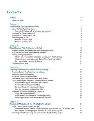 Contents
Preface
About this guide

Chapter 1
Introducing Custom Web Publishing
About the Web Publishing Engine
How a Web Publishing Engine request is processed
Custom Web Publishing with PHP
Custom Web Publishing with XML
Comparing PHP to XML
Reasons to choose PHP
Reasons to choose XML

Chapter 2
About Custom Web Publishing with XML
Creating dynamic websites with the Web Publishing Engine
Key features in Custom Web Publishing with XML
Web publishing requirements
What is required to publish a database using Custom Web Publishing
What web users need to access a Custom Web Publishing solution
Connecting to the Internet or an intranet
Where to go from here

Chapter 3
Preparing databases for Custom Web Publishing
Enabling Custom Web Publishing in a database
Accessing a protected database
Protecting your published databases
Web server support for Internet media types (MIME)
About publishing the contents of container fields on the web
Container field objects embedded in a database
Container fields with referenced files
Container fields with externally stored data
How web users view container field data
FileMaker scripts and Custom Web Publishing
Script tips and considerations
Script behavior in Custom Web Publishing solutions
Script triggers and Custom Web Publishing solutions

Chapter 4
Accessing XML data with the Web Publishing Engine
Using Custom Web Publishing with XML
Differences between the Web Publishing Engine and FileMaker Pro XML Import/Export
How the Web Publishing Engine generates XML data from a request
General process for accessing XML data from the Web Publishing Engine

6
6

7
8
8
9
9
9
9
9

10
10
10
11
11
11
12
12

13
13
13
14
15
15
15
16
17
18
18
18
20
20

21
21
21
22
23

 