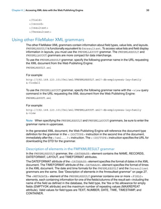 Chapter 4 | Accessing XML data with the Web Publishing Engine

30

</field>
</record>
</resultset>
</fmresultset>

Using other FileMaker XML grammars
The other FileMaker XML grammars contain information about field types, value lists, and layouts.
FMPXMLRESULT is functionally equivalent to fmresultset. To access value lists and field display
information in layouts, you must use the FMPXMLLAYOUT grammar. The FMPXMLRESULT and
FMPXMLLAYOUT grammars are more compact for data interchange.
To use the FMPXMLRESULT grammar, specify the following grammar name in the URL requesting
the XML document from the Web Publishing Engine:
FMPXMLRESULT.xml

For example:
http://192.168.123.101/fmi/xml/FMPXMLRESULT.xml?-db=employees&-lay=family
&-findall

To use the FMPXMLLAYOUT grammar, specify the following grammar name with the –view query
command in the URL requesting the XML document from the Web Publishing Engine:
FMPXMLLAYOUT.xml

For example:
http://192.168.123.101/fmi/xml/FMPXMLLAYOUT.xml?-db=employees&-lay=family
&-view

Note When specifying the FMPXMLRESULT and FMPXMLLAYOUT grammars, be sure to enter the
grammar name in uppercase.
In the generated XML document, the Web Publishing Engine will reference the document type
definition for the grammar in the <!DOCTYPE> instruction in the second line of the document,
immediately after the <?xml...?> instruction. The <!DOCTYPE> instruction specifies the URL for
downloading the DTD for the grammar.

Description of elements in the FMPXMLRESULT grammar
In the FMPXMLRESULT grammar, the <DATABASE> element contains the NAME, RECORDS,
DATEFORMAT, LAYOUT, and TIMEFORMAT attributes.
The DATEFORMAT attribute of the <DATABASE> element specifies the format of dates in the XML
document. The TIMEFORMAT attribute of the <DATABASE> element specifies the format of times
in the XML document. The date and time formats for the FMPXMLRESULT and the fmresultset
grammars are the same. See “Description of elements in the fmresultset grammar” on page 27.
The <METADATA> element of the FMPXMLRESULT grammar contains one or more <FIELD>
elements, each containing information for one of the fields/columns of the result set—including the
name of the field as defined in the database, the field type, the Yes or No allowance for empty
fields (EMPTYOK attribute) and the maximum number of repeating values (MAXREPEAT
attribute). Valid values for field types are TEXT, NUMBER, DATE, TIME, TIMESTAMP, and
CONTAINER.

 