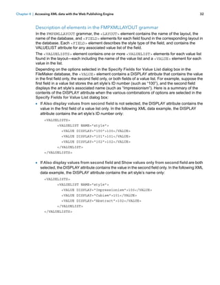 Chapter 4 | Accessing XML data with the Web Publishing Engine

32

Description of elements in the FMPXMLLAYOUT grammar
In the FMPXMLLAYOUT grammar, the <LAYOUT> element contains the name of the layout, the
name of the database, and <FIELD> elements for each field found in the corresponding layout in
the database. Each <FIELD> element describes the style type of the field, and contains the
VALUELIST attribute for any associated value list of the field.
The <VALUELISTS> element contains one or more <VALUELIST> elements for each value list
found in the layout—each including the name of the value list and a <VALUE> element for each
value in the list.
Depending on the options selected in the Specify Fields for Value List dialog box in the
FileMaker database, the <VALUE> element contains a DISPLAY attribute that contains the value
in the first field only, the second field only, or both fields of a value list. For example, suppose the
first field in a value list stores the art style’s ID number (such as “100”), and the second field
displays the art style’s associated name (such as “Impressionism”). Here is a summary of the
contents of the DISPLAY attribute when the various combinations of options are selected in the
Specify Fields for Value List dialog box:

1 If Also display values from second field is not selected, the DISPLAY attribute contains the
value in the first field of a value list only. In the following XML data example, the DISPLAY
attribute contains the art style’s ID number only:
<VALUELISTS>
<VALUELIST NAME="style">
<VALUE DISPLAY="100">100</VALUE>
<VALUE DISPLAY="101">101</VALUE>
<VALUE DISPLAY="102">102</VALUE>
</VALUELIST>
</VALUELISTS>

1 If Also display values from second field and Show values only from second field are both

selected, the DISPLAY attribute contains the value in the second field only. In the following XML
data example, the DISPLAY attribute contains the art style’s name only:
<VALUELISTS>
<VALUELIST NAME="style">
<VALUE DISPLAY="Impressionism">100</VALUE>
<VALUE DISPLAY="Cubism">101</VALUE>
<VALUE DISPLAY="Abstract">102</VALUE>
</VALUELIST>
</VALUELISTS>

 