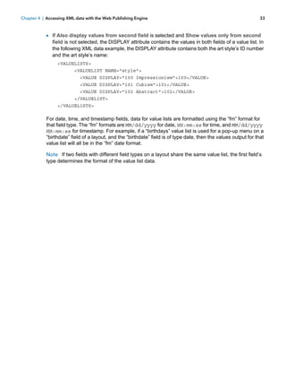 Chapter 4 | Accessing XML data with the Web Publishing Engine

33

1 If Also display values from second field is selected and Show values only from second

field is not selected, the DISPLAY attribute contains the values in both fields of a value list. In
the following XML data example, the DISPLAY attribute contains both the art style’s ID number
and the art style’s name:
<VALUELISTS>
<VALUELIST NAME="style">
<VALUE DISPLAY="100 Impressionism">100</VALUE>
<VALUE DISPLAY="101 Cubism">101</VALUE>
<VALUE DISPLAY="102 Abstract">102</VALUE>
</VALUELIST>
</VALUELISTS>

For date, time, and timestamp fields, data for value lists are formatted using the “fm” format for
that field type. The “fm” formats are MM/dd/yyyy for date, HH:mm:ss for time, and MM/dd/yyyy
HH:mm:ss for timestamp. For example, if a “birthdays” value list is used for a pop-up menu on a
“birthdate” field of a layout, and the “birthdate” field is of type date, then the values output for that
value list will all be in the “fm” date format.
Note If two fields with different field types on a layout share the same value list, the first field’s
type determines the format of the value list data.

 
