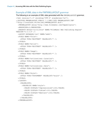 Chapter 4 | Accessing XML data with the Web Publishing Engine

Example of XML data in the FMPXMLLAYOUT grammar
The following is an example of XML data generated with the FMPXMLLAYOUT grammar.
<?xml version="1.0" encoding="UTF-8" standalone="no"?>
<!DOCTYPE FMPXMLLAYOUT PUBLIC "-//FMI//DTD FMPXMLLAYOUT//EN"
""http://localhost:80/fmi/xml/FMPXMLLAYOUT.dtd">
<FMPXMLLAYOUT xmlns="http://www.filemaker.com/fmpxmllayout">
<ERRORCODE>0</ERRORCODE>
<PRODUCT BUILD="12/31/2014" NAME="FileMaker Web Publishing Engine"
VERSION="0.0.0.0" />
<LAYOUT DATABASE="art" NAME="web2">
<FIELD NAME="Title">
<STYLE TYPE="EDITTEXT" VALUELIST="" />
</FIELD>
<FIELD NAME="Artist">
<STYLE TYPE="EDITTEXT" VALUELIST="" />
</FIELD>
<FIELD NAME="Image">
<STYLE TYPE="EDITTEXT" VALUELIST="" />
</FIELD>
<FIELD NAME="artlocations::Location">
<STYLE TYPE="EDITTEXT" VALUELIST="" />
</FIELD>
<FIELD NAME="artlocations::Date">
<STYLE TYPE="EDITTEXT" VALUELIST="" />
</FIELD>
<FIELD NAME="Style">
<STYLE TYPE="POPUPMENU" VALUELIST="style" />
</FIELD>
</LAYOUT>
<VALUELISTS>
<VALUELIST NAME="style">
<VALUE DISPLAY="Impressionism">100</VALUE>
<VALUE DISPLAY="Cubism">101</VALUE>
<VALUE DISPLAY="Abstract">102</VALUE>
</VALUELIST>
</VALUELISTS>
</FMPXMLLAYOUT>

34

 