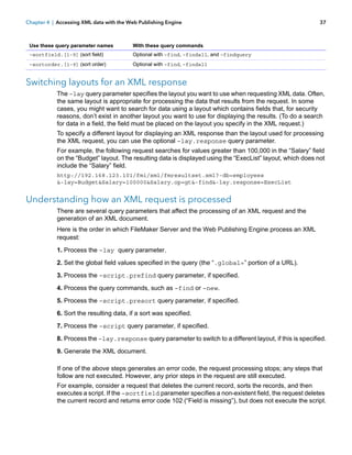Chapter 4 | Accessing XML data with the Web Publishing Engine

Use these query parameter names

With these query commands

–sortfield.[1-9] (sort field)

Optional with –find, –findall, and –findquery

–sortorder.[1-9] (sort order)

37

Optional with –find, –findall

Switching layouts for an XML response
The –lay query parameter specifies the layout you want to use when requesting XML data. Often,
the same layout is appropriate for processing the data that results from the request. In some
cases, you might want to search for data using a layout which contains fields that, for security
reasons, don’t exist in another layout you want to use for displaying the results. (To do a search
for data in a field, the field must be placed on the layout you specify in the XML request.)
To specify a different layout for displaying an XML response than the layout used for processing
the XML request, you can use the optional –lay.response query parameter.
For example, the following request searches for values greater than 100,000 in the “Salary” field
on the “Budget” layout. The resulting data is displayed using the “ExecList” layout, which does not
include the “Salary” field.
http://192.168.123.101/fmi/xml/fmresultset.xml?-db=employees
&-lay=Budget&Salary=100000&Salary.op=gt&-find&-lay.response=ExecList

Understanding how an XML request is processed
There are several query parameters that affect the processing of an XML request and the
generation of an XML document.
Here is the order in which FileMaker Server and the Web Publishing Engine process an XML
request:
1. Process the –lay query parameter.
2. Set the global field values specified in the query (the “.global=” portion of a URL).
3. Process the –script.prefind query parameter, if specified.
4. Process the query commands, such as –find or –new.
5. Process the –script.presort query parameter, if specified.
6. Sort the resulting data, if a sort was specified.
7. Process the –script query parameter, if specified.
8. Process the –lay.response query parameter to switch to a different layout, if this is specified.
9. Generate the XML document.
If one of the above steps generates an error code, the request processing stops; any steps that
follow are not executed. However, any prior steps in the request are still executed.
For example, consider a request that deletes the current record, sorts the records, and then
executes a script. If the –sortfield parameter specifies a non-existent field, the request deletes
the current record and returns error code 102 (“Field is missing”), but does not execute the script.

 