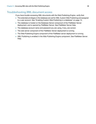 Chapter 4 | Accessing XML data with the Web Publishing Engine

38

Troubleshooting XML document access
If you have trouble accessing XML documents with the Web Publishing Engine, verify that:

1 The extended privileges in the database are set for XML Custom Web Publishing and assigned
to a user account. See “Enabling Custom Web Publishing in a database” on page 13.

1 The database is hosted on the Database Server component of the FileMaker Server
deployment, and is opened by FileMaker Server. See FileMaker Server Help.

1
1
1
1

The database account name and password you are using, if any, are correct.
The web server component of the FileMaker Server deployment is running.
The Web Publishing Engine component of the FileMaker server deployment is running.
XML Publishing is enabled in the Web Publishing Engine component. See FileMaker Server
Help.

 