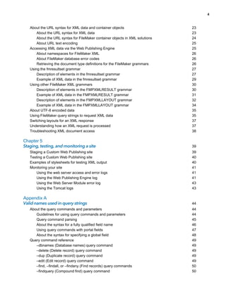 4

About the URL syntax for XML data and container objects
About the URL syntax for XML data
About the URL syntax for FileMaker container objects in XML solutions
About URL text encoding
Accessing XML data via the Web Publishing Engine
About namespaces for FileMaker XML
About FileMaker database error codes
Retrieving the document type definitions for the FileMaker grammars
Using the fmresultset grammar
Description of elements in the fmresultset grammar
Example of XML data in the fmresultset grammar
Using other FileMaker XML grammars
Description of elements in the FMPXMLRESULT grammar
Example of XML data in the FMPXMLRESULT grammar
Description of elements in the FMPXMLLAYOUT grammar
Example of XML data in the FMPXMLLAYOUT grammar
About UTF-8 encoded data
Using FileMaker query strings to request XML data
Switching layouts for an XML response
Understanding how an XML request is processed
Troubleshooting XML document access

Chapter 5
Staging, testing, and monitoring a site
Staging a Custom Web Publishing site
Testing a Custom Web Publishing site
Examples of stylesheets for testing XML output
Monitoring your site
Using the web server access and error logs
Using the Web Publishing Engine log
Using the Web Server Module error log
Using the Tomcat logs

Appendix A
Valid names used in query strings
About the query commands and parameters
Guidelines for using query commands and parameters
Query command parsing
About the syntax for a fully qualified field name
Using query commands with portal fields
About the syntax for specifying a global field
Query command reference
–dbnames (Database names) query command
–delete (Delete record) query command
–dup (Duplicate record) query command
–edit (Edit record) query command
–find, –findall, or –findany (Find records) query commands
–findquery (Compound find) query command

23
23
24
25
25
26
26
26
27
27
29
30
30
31
32
34
35
35
37
37
38

39
39
40
40
41
41
41
43
43

44
44
44
45
46
47
48
49
49
49
49
49
50
50

 