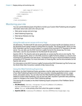 Chapter 5 | Staging, testing, and monitoring a site

41

<xsl:copy-of select="."/>
</textarea><br/>
</xsl:template>
</body>
</html>
</xsl:stylesheet>

Monitoring your site
You can use the following types of log files to monitor your Custom Web Publishing site and gather
information about web users who visit your site:

1
1
1
1

Web server access and error logs
Web Publishing Engine log
Web Server Module error log
Tomcat logs

Using the web server access and error logs
IIS (Windows): The Microsoft IIS web server generates an access log file and displays errors in
the Windows Event Viewer instead of writing them to a log file. The access log file, which is in the
W3C Extended Log File Format by default, is a record of all incoming HTTP requests to the web
server. You can also use the W3C Common Logfile Format for the access log. For more
information, see the documentation for the Microsoft IIS web server.
Apache (OS X): The Apache web server generates an access log file and an error log file. The
Apache access log file, which is in the W3C Common Logfile Format by default, is a record of all
incoming HTTP requests to the web server. The Apache error log is a record of problems involving
processing HTTP requests. For more information on these log files, see the documentation for the
Apache web server.
For information on the W3C Common Logfile Format and the W3C Extended Log File Format, see
the World Wide Web Consortium website at http://www.w3.org.

Using the Web Publishing Engine log
By default, the Web Publishing Engine generates a log file called wpe.log that contains a record
of any Web Publishing Engine errors that have occurred, including application errors, usage
errors, and system errors. You can also have the Web Publishing Engine include information
related to Custom Web Publishing, such as end-user XML requests to generate web publishing
output or changes to the Custom Web Publishing settings.
The wpe.log file is located on the Web Publishing Engine component of the FileMaker Server
deployment:

1 IIS (Windows): [drive]:Program FilesFileMakerFileMaker
ServerHTTPServerlogswpe.log
where [drive] is the primary drive from which the system is started.

1 Apache (OS X): /Library/FileMaker Server/HTTPServer/Logs/wpe.log

 