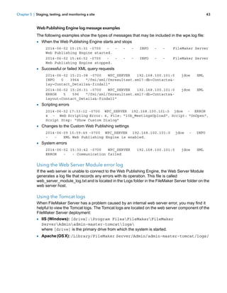 Chapter 5 | Staging, testing, and monitoring a site

43

Web Publishing Engine log message examples
The following examples show the types of messages that may be included in the wpe.log file:

1 When the Web Publishing Engine starts and stops
2014-06-02 15:15:31 -0700
Web Publishing Engine started.

-

-

INFO

-

-

FileMaker Server

2014-06-02 15:46:52 -0700
Web Publishing Engine stopped.

-

-

INFO

-

-

FileMaker Server

1 Successful or failed XML query requests
2014-06-02 15:21:08 -0700
WPC_SERVER
192.168.100.101:0
INFO
0
3964
"/fmi/xml/fmresultset.xml?-db=Contacts&lay=Contact_Details&-findall"

jdoe

XML

2014-06-02 15:26:31 -0700
WPC_SERVER
192.168.100.101:0
ERROR
5
596
"/fmi/xml/fmresultset.xml?-db=Contacts&layout=Contact_Details&-findall"

jdoe

XML

1 Scripting errors
2014-06-02 17:33:12 -0700 WPC_SERVER 192.168.100.101:0 jdoe - ERROR
4 - Web Scripting Error: 4, File: "10b_MeetingsUpload", Script: "OnOpen",
Script Step: "Show Custom Dialog"

1 Changes to the Custom Web Publishing settings
2014-06-09 10:59:49 -0700 WPC_SERVER 192.168.100.101:0
XML Web Publishing Engine is enabled.

jdoe

-

INFO

1 System errors
2014-06-02 15:30:42 -0700
WPC_SERVER
ERROR
- Communication failed

192.168.100.101:0

jdoe

XML

Using the Web Server Module error log
If the web server is unable to connect to the Web Publishing Engine, the Web Server Module
generates a log file that records any errors with its operation. This file is called
web_server_module_log.txt and is located in the Logs folder in the FileMaker Server folder on the
web server host.

Using the Tomcat logs
When FileMaker Server has a problem caused by an internal web server error, you may find it
helpful to view the Tomcat logs. The Tomcat logs are located on the web server component of the
FileMaker Server deployment:

1 IIS (Windows): [drive]:Program FilesFileMakerFileMaker
ServerAdminadmin-master-tomcatlogs
where [drive] is the primary drive from which the system is started.

1 Apache (OS X): /Library/FileMaker Server/Admin/admin-master-tomcat/logs/

 